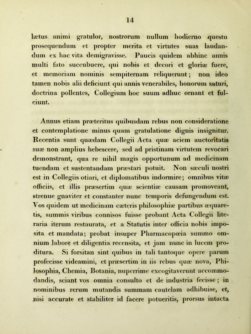 laetus animi gratulor, nostrorum nullum hodierno questu prosequendum et propter merita et virtutes suas laudan- dum ex hac vita demigravisse. Paucis quidem abhinc annis multi fato succubuere, qui nobis et decori et gloriae fuere, et memoriam nominis sempiternam reliquerunt; non ideo tamen nobis alii deficiunt qui annis venerabiles, honorum saturi, doctrina pollentes, Collegium hoc suum adhuc ornant et ful- ciunt. Annus etiam praeteritus quibusdam rebus non consideratione et contemplatione minus quam gratulatione dignis insignitur. Recentia sunt quaedam Collegii Acta quae aciem auctoritatis suae non amplius hebescere, sed ad pristinam virtutem revocari demonstrant, qua re nihil magis opportunum ad medicinam tuendam et sustentandam praestari potuit. Non saeculi nostri est in Collegiis otiari, et diplomatibus indormire; omnibus vitae officiis, et illis praesertim quae scientiae causam promoveant, strenue gnaviter et constanter nunc temporis defungendum est. Vos quidem ut medicinam caeteris philosophiae partibus aequare- tis, summis viribus connisos fuisse probant Acta Collegii lite- raria iterum restaurata, et a Statutis inter officia nobis impo- sita et mandata; probat insuper Pharmacopoeia summo om- nium labore et diligentia recensita, et jam nunc in lucem pro- ditura. Si forsitan sint quibus in tali tantoque opere parum profecisse videamini, et praesertim in iis rebus quae nova, Phi- losophia, Chemia, Botania, nuperrime excogitaverunt accommo- dandis, sciant vos omnia consulto et de industria fecisse; in nominibus rerum mutandis summam cautelam adhibuise, et, nisi accurate et stabiliter id facere potueritis, prorsus intacta