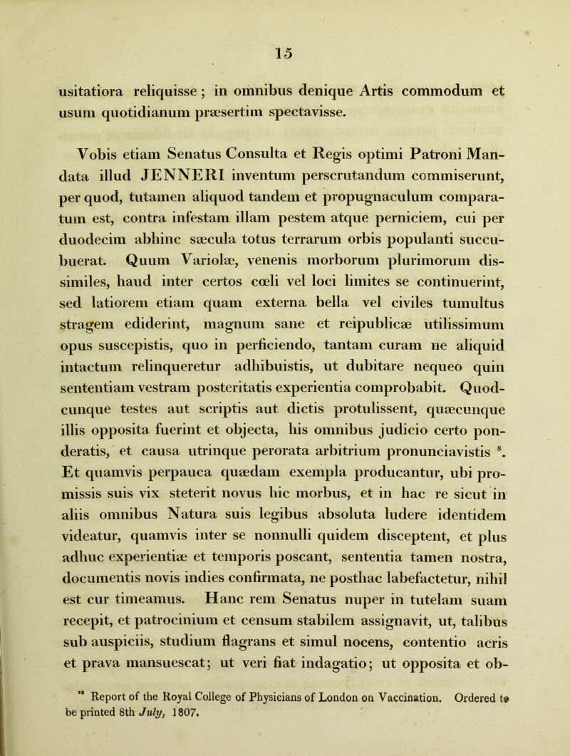 usitatiora reliquisse ; in omnibus denique Artis commodum et usum quotidianum praesertim spectavisse. Vobis etiam Senatus Consulta et Regis optimi Patroni Man- data illud JENNERI inventum perscrutandum commiserunt, per quod, tutamen aliquod tandem et propugnaculum compara- tum est, contra infestam illam pestem atque perniciem, cui per duodecim abhinc saecula totus terrarum orbis populanti succu- buerat. Quum Variolae, venenis morborum plurimorum dis- similes, haud inter certos coeli vel loci limites se continuerint, sed latiorem etiam quam externa bella vel civiles tumultus stragem ediderint, magnum sane et reipublicae utilissimum opus suscepistis, quo in perficiendo, tantam curam ne aliquid intactum relinqueretur adhibuistis, ut dubitare nequeo quin sententiam vestram posteritatis experientia comprobabit. Quod- cunque testes aut scriptis aut dictis protulissent, quaecimque illis opposita fuerint et objecta, his omnibus judicio certo pon- deratis, et causa utrinque perorata arbitrium pronunciavistis 8. Et quamvis perpauca quaedam exempla producantur, ubi pro- missis suis vix steterit novus hic morbus, et in hac re sicut in aliis omnibus Natura suis legibus absoluta ludere identidem videatur, quamvis inter se nonnulli quidem disceptent, et plus adhuc experientiae et temporis poscant, sententia tamen nostra, documentis novis indies confirmata, ne posthac labefactetur, nihil est cur timeamus. Hanc rem Senatus nuper in tutelam suam recepit, et patrocinium et censum stabilem assignavit, ut, talibus sub auspiciis, studium flagrans et simul nocens, contentio acris et prava mansuescat; ut veri fiat indagatio; ut opposita et ob- Report of the Royal College of Physicians of London on Vaccination. Ordered te be printed 8th July, 1807.