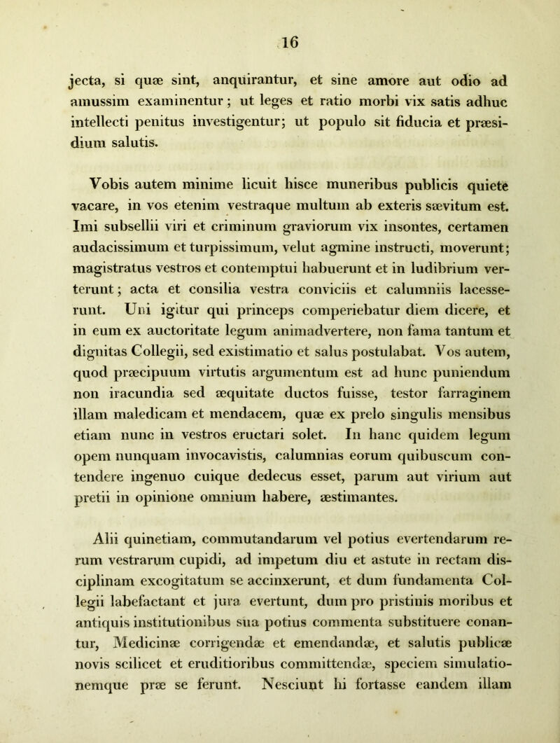 jecta, si quae sint, anquirantur, et sine amore aut odio ad amussim examinentur; ut leges et ratio morbi vix satis adhuc intellecti penitus investigentur; ut populo sit fiducia et praesi- dium salutis. Vobis autem minime licuit hisce muneribus publicis quiete vacare, in vos etenim vestraque multum ab exteris saevitum est. Imi subsellii viri et criminum graviorum vix insontes, certamen audacissimum et turpissimum, velut agmine instructi, moverunt; magistratus vestros et contemptui habuerunt et in ludibrium ver- terunt ; acta et consilia vestra conviciis et calumniis lacesse- runt. Uni igitur qui princeps comperiebatur diem dicere, et in eum ex auctoritate legum animadvertere, non fama tantum et dignitas Collegii, sed existimatio et salus postulabat. Vos autem, quod praecipuum virtutis argumentum est ad hunc puniendum non iracundia sed aequitate ductos fuisse, testor farraginem illam maledicam et mendacem, quae ex prelo singulis mensibus etiam nunc in vestros eructari solet. In hanc quidem legum opem nunquam invocavistis, calumnias eorum quibuscum con- tendere ingenuo cuique dedecus esset, parum aut virium aut pretii in opinione omnium habere, aestimantes. Alii quinetiam, commutandarum vel potius evertendarum re- rum vestrarum cupidi, ad impetum diu et astute in rectam dis- ciplinam excogitatum se accinxerunt, et dum fundamenta Col- legii labefactant et jura evertunt, dum pro pristinis moribus et antiquis institutionibus sua potius commenta substituere conan- tur, Medicinae corrigendae et emendandae, et salutis publicae novis scilicet et eruditioribus committendae, speciem simulatio- nemque prae se ferunt. Nesciunt hi fortasse eandem illam