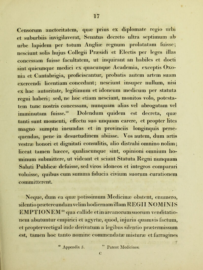 Censorum auctoritatem, quae prius ex diplomate regio urbi et suburbiis invigilaverat, Senatus decreto ultra septimum ab urbe lapidem per totum Angliae regnum prolatatam fuisse; nesciunt solis hujus Collegii Praesidi et Electis per leges illas concessam fuisse facultatem, ut inquirant an habiles et docti sint quicunque medici ex quacunque Academia, exceptis Oxo- nia et Cantabrigia, proficiscantur, probatis autem artem suam exercendi licentiam concedant; nesciunt insuper nullum, nisi ex hac autoritate, legitimum et idoneum medicum per statuta regni haberi; sed, ne hoc etiam nesciant, monitos volo, potesta- tem tunc nostris concessam, nunquam alias vel abrogatam vel imminutam fuisse.19 .D olendum quidem est decreta, quae tanti sunt momenti, effectu suo unquam carere, et propter lites magno sumptu ineundas et in provinciis longinquis perse- quendas, pene in desuetudinem ahiisse. Vos autem, dum artis vestrae honori et dignitati consulitis, alio distrahi omnino nolim; liceat tamen haecce, qualiacunque sint, opinioni omnium ho- minum submittere, ut videant et sciant Statuta Regni nunquam Saluti Publicae defuisse, sed viros idoneos et integros comparari voluisse, quibus cum summa fiducia civium suorum curationem committerent. / Neque, dum ea quae potissimum Medicinae obstent, enumero, silentio praetereundam velim hodiernam illam REGII NOMINIS EMPTIONEM20 qua callide et in arcanorum suorum venditatio- nem abutuntur empirici et agyrtae, quod, injuria quamvis factum, et propter vectigal inde derivatum a legibus silentio praetermissum est, tamen hoc tanto nomine commendatae misturae et farragines 19 Appendix 5. 2J Patent Medicines. C