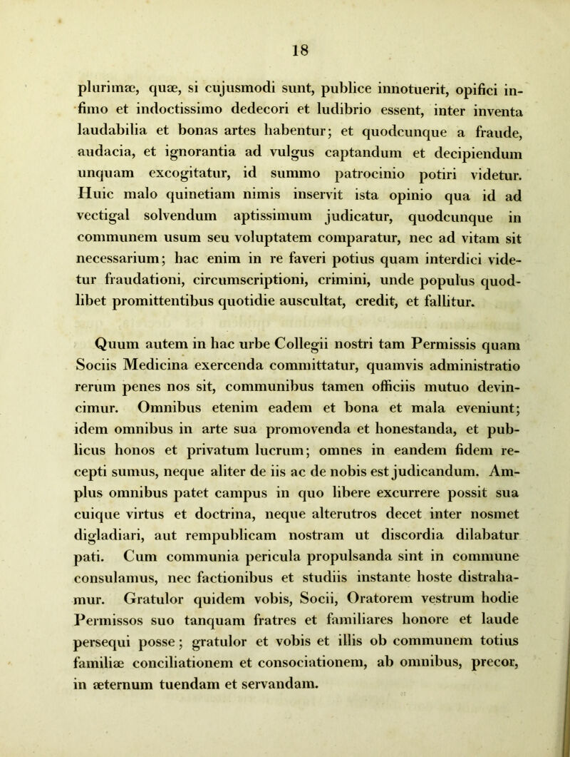 plurimae, quae, si cujusmodi sunt, publice innotuerit, opifici in- fimo et indoctissimo dedecori et ludibrio essent, inter inventa laudabilia et bonas artes habentur; et quodcunque a fraude, audacia, et ignorantia ad vulgus captandum et decipiendum unquam excogitatur, id summo patrocinio potiri videtur. Huic malo quinetiam nimis inservit ista opinio qua id ad vectigal solvendum aptissimum judicatur, quodcunque in communem usum seu voluptatem comparatur, nec ad vitam sit necessarium; hac enim in re faveri potius quam interdici vide- tur fraudationi, circumscriptioni, crimini, unde populus quod- libet promittentibus quotidie auscultat, credit, et fallitur. Quum autem in hac urbe Collegii nostri tam Permissis quam Sociis Medicina exercenda committatur, quamvis administratio rerum penes nos sit, communibus tamen officiis mutuo devin- cimur. Omnibus etenim eadem et bona et mala eveniunt; idem omnibus in arte sua promovenda et honestanda, et pub- licus honos et privatum lucrum; omnes in eandem fidem re- cepti sumus, neque aliter de iis ac de nobis est judicandum. Am- plus omnibus patet campus in quo libere excurrere possit sua cuique virtus et doctrina, neque alterutros decet inter nosmet digladiari, aut rempublicam nostram ut discordia dilabatur pati. Cum communia pericula propulsanda sint in commune consulamus, nec factionibus et studiis instante hoste distraha- mur. Gratulor quidem vobis, Socii, Oratorem vestrum hodie Permissos suo tanquam fratres et familiares honore et laude persequi posse; gratulor et vobis et illis ob communem totius familiae conciliationem et consociationem, ab omnibus, precor, in aeternum tuendam et servandam.
