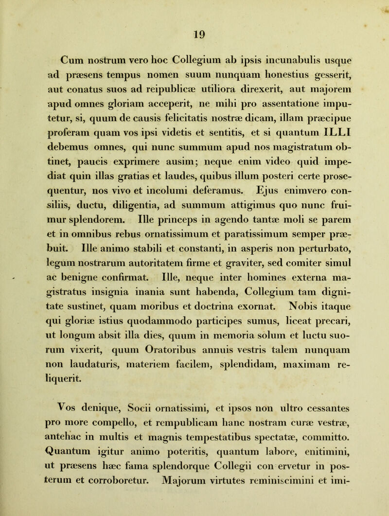 Cum nostrum vero hoc Collegium ab ipsis incunabulis usque ad praesens tempus nomen suum nunquam honestius gesserit, aut conatus suos ad reipublicae utiliora direxerit, aut majorem apud omnes gloriam acceperit, ne mihi pro assentatione impu- tetur, si, quum de causis felicitatis nostrae dicam, illam praecipue proferam quam vos ipsi videtis et sentitis, et si quantum ILLI debemus omnes, qui nunc summum apud nos magistratum ob- tinet, paucis exprimere ausim; neque enim video quid impe- diat quin illas gratias et laudes, quibus illum posteri certe prose- quentur, nos vivo et incolumi deferamus. Ejus enimvero con- siliis, ductu, diligentia, ad summum attigimus quo nunc frui- mur splendorem. Ille princeps in agendo tantae moli se parem et in omnibus rebus ornatissimum et paratissimum semper prae- buit. Ille animo stabili et constanti, in asperis non perturbato, legum nostrarum autoritatem firme et graviter, sed comiter simul ac benigne confirmat. Ille, neque inter homines externa ma- gistratus insignia inania sunt habenda, Collegium tam digni- tate sustinet, quam moribus et doctrina exornat. Nobis itaque qui gloriae istius quodammodo participes sumus, liceat precari, ut longum absit illa dies, quum in memoria solum et luctu suo- rum vixerit, quum Oratoribus annuis vestris talem nunquam non laudaturis, materiem facilem, splendidam, maximam re- liquerit. Vos denique, Socii ornatissimi, et ipsos non ultro cessantes pro more compello, et rempublicam hanc nostram curae vestrae, antehac in multis et magnis tempestatibus spectatae, committo. Quantum igitur animo poteritis, quantum labore, enitimini, ut praesens haec fama splendorque Collegii con ervetur in pos- terum et corroboretur. Majorum virtutes reminiscimini et imi-
