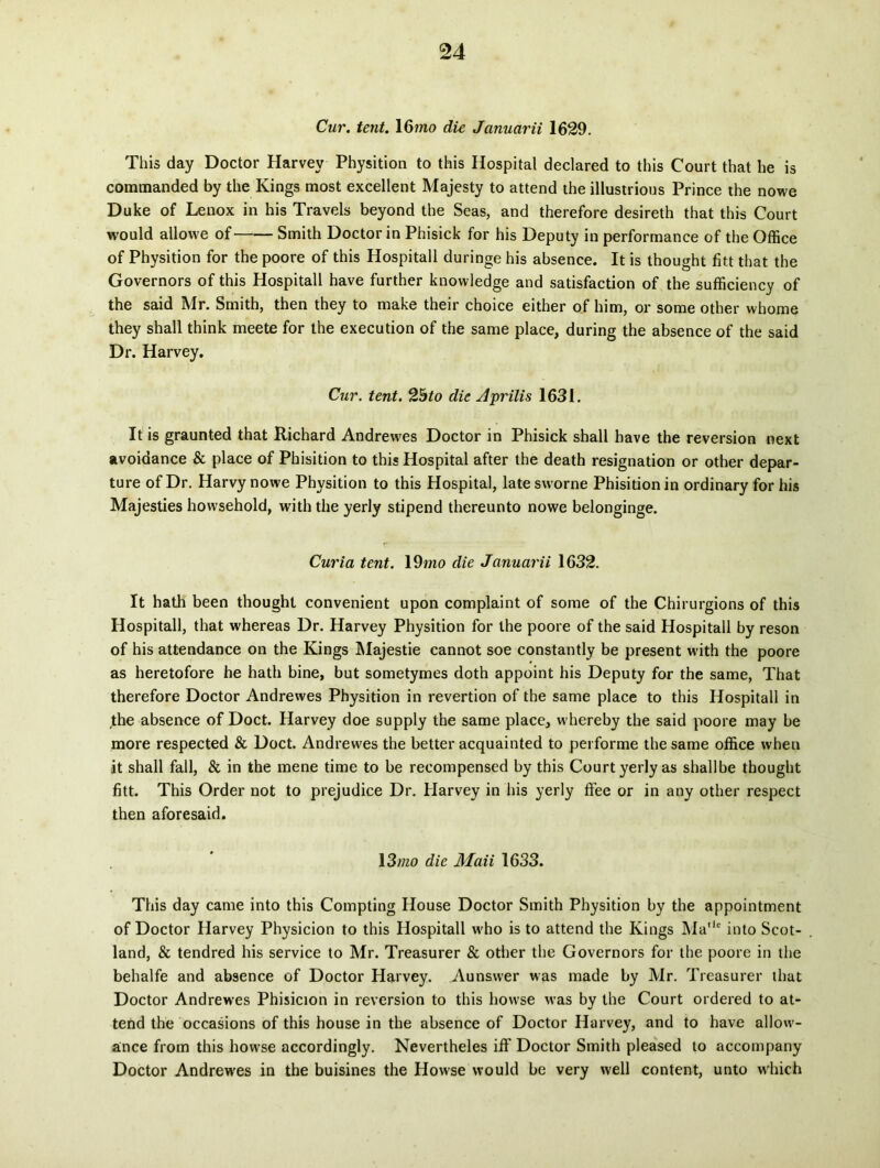 Cur. tent. 16?no die Januarii 1629. This day Doctor Harvey Physition to this Hospital declared to this Court that he is commanded by the Kings most excellent Majesty to attend the illustrious Prince the nowe Duke of Lenox in his Travels beyond the Seas, and therefore desireth that this Court would allovve of Smith Doctor in Phisick for his Deputy in performance of the Office of Physition for the poore of this Hospitali duringe his absence. It is thought fitt that the Governors of this Hospitali have further knowledge and satisfaction of the sufficiency of the said Mr. Smith, then they to make their choice either of him, or some other whome they shall think meete for the execution of the same place, during the absence of the said Dr. Harvey. Cur. tent. Qbto die Aprilis 1631. It is graunted that Richard Andrewes Doctor in Phisick shall have the reversion next avoidance & place of Phisition to this Hospital after the death resignation or other depar- ture ofDr. Harvynowe Physition to this Hospital, latesworne Phisition in ordinary for his Majesties howsehold, with the yerly stipend thereunto nowe belonginge. Curia tent. 19mo die Januarii 1632. It hath been thought convenient upon complaint of some of the Chirurgions of this Hospitali, that whereas Dr. Harvey Physition for the poore of the said Hospitali by reson of his attendance on the Kings Majestie cannot soe constantly be present with the poore as heretofore he hath bine, but sometymes doth appoint his Deputy for the same, That therefore Doctor Andrewes Physition in revertion of the same place to this Hospitali in the absence of Doct. Harvey doe supply the same place, whereby the said poore may be more respected & Doct. Andrewes the better acquainted to performe the same office when it shall fall, & in the mene time to be recompensed by this Court yerly as shall be thought fitt. This Order not to prejudice Dr. Harvey in his yerly ffee or in any other respect then aforesaid. 13/720 die Maii 1633. This day came into this Compting House Doctor Smith Physition by the appointment of Doctor Harvey Physicion to this Hospitali who is to attend the Kings Ma,ie into Scot- land, & tendred his Service to Mr. Treasurer & other the Governors for the poore in the behalfe and absence of Doctor Harvey. Aunswer was made by Mr. Treasurer that Doctor Andrewes Phisicion in reversion to this howse was by the Court ordered to at- tend the occasions of this house in the absence of Doctor Harvey, and to have allow- ance from this howse accordingly. Nevertheles iff Doctor Smith pleased to accompany Doctor Andrewes in the buisines the How’se would be very well content, unto which