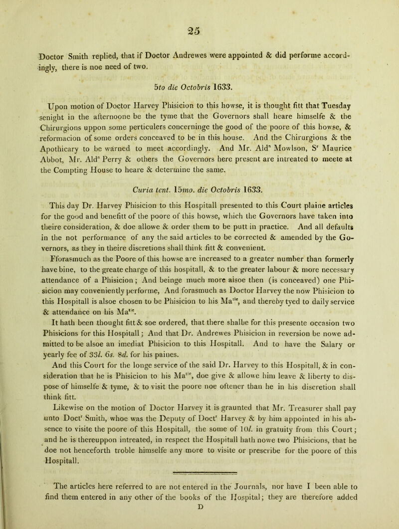 Boctor Smith replied, that if Doctor Andrewes were appointed & did performe accord- ingly, there is noe need of two. bto die Octobris 1633. Upon motion of Doctor Harvey Phisicion to this howse, it is thought fitt that Tuesday senight in the afternoone be the tyme that the Governors shall heare himselfe & the Chirurgions uppon some perticulers concerninge the good of the poore of this howse, & reformacion of some orders conceaved to be in this house. And the Chirurgions & the Apothicary to be warned to meet accordingly. And Mr. Aid Mowlson, Sr Maurice Abbot, Mr. Aid Perry & others the Governors here present are intreated to meete at the Compting House to heare & deterrnine the same. Curia tent. 15mo. die Octobris 1633. This day Dr. Harvey Phisicion to this Hospitali presented to this Court plaine articles for the good and benefitt of the poore of this howse, which the Governors have taken into theire consideration, & doe allowe & order them to be putt in practice. And all defaults in the not performance of any the said articles to be corrected & amended by the Go- vernors, as they in theire discretions shall think fitt & convenient. Fforasmuch as the Poore of this howse are increased to a greater number than formerly ihave bine, to the greate charge of this hospitali, & to the greater labour & more necessary attendance of a Phisicion; And beinge much more aisoe then (is conceaved) one Phi- sicion may conveniently performe, And forasmuch as Doctor Harvey the now Phisicion to this Hospitali is aisoe chosen to be Phisicion to his Mae, and thereby tyed to daily Service & attendance on his Matle. It hath been thought fitt & soe ordered, that there shalbe for this presente occasion two Phisicions for this Hospitali; And that Dr. Andrewes Phisicion in reversion be nowe ad- mitted to be aisoe an imediat Phisicion to this Hospitali. And to have the Salary or yearly fee of 33/. 6s. 8d. for his paines. And this Court for the longe service of the said Dr. Harvey to this Hospitali, & in con- sideration that he is Phisicion to his Ma1, doe give & allowe him leave & liberty to dis- pose of himselfe & tyme, & to visit the poore noe oftener than he in his discretion shall think fitt. Likewise on the motion of Doctor Harvey it is graunted that Mr. Treasurer shall pay nnto Doctr Smith, whoe was the Deputy of Doctr Harvey & by him appointed in his ab- sence to visite the poore of this Hospitali, the some of 10/. in gratuity from this Court; and he is thereuppon intreated, in respect the Hospitali hath nowe two Phisicions, that he doe not henceforth troble himselfe any more to visite or prescribe for the poore of this Hospitali. The articles here referred to are not entered in the Journals, nor have I been able to find them entered in any other of the books of the Hospital; they are therefore added D