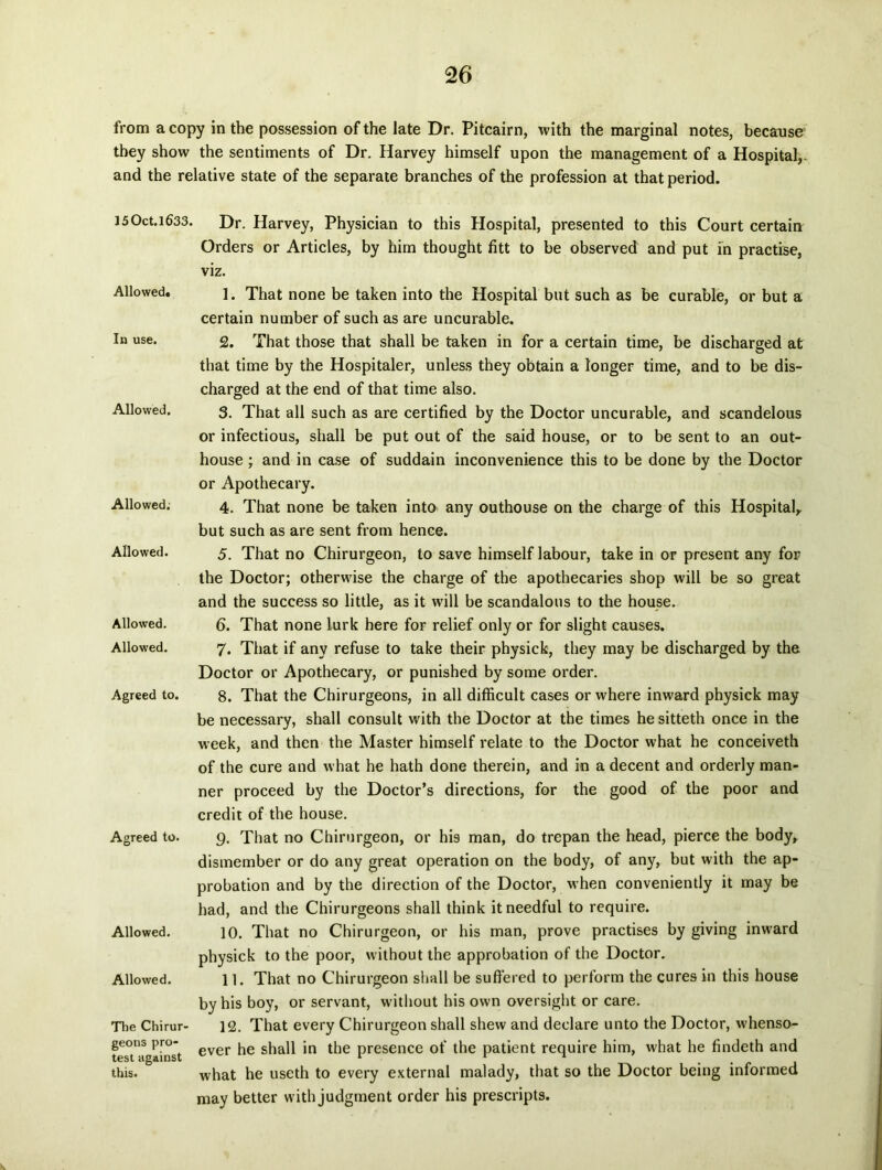 from a copy in the possession of the late Dr. Pitcairn, with the marginal notes, because tbey show the sentiments of Dr. Harvey himself upon the management of a Hospital,. and the relative state of the separate branches of the profession at that period. 150ct.l633. Allowed. In use. Allowed. Allowed; Allowed. Allowed. Allowed. Agreed to. Agreed to. Allowed. Allowed. The Chirur- geons pro- test against this. Dr. Harvey, Physician to this Hospital, presented to this Court certain Orders or Articles, by him thought fitt to be observed and put m practise, viz. 1. That none be taken into the Hospital but such as be curable, or but a certain number of such as are uncurable. 2. That those that shall be taken in for a certain time, be discharged at that time by the Hospitaler, unless they obtain a longer time, and to be dis- charged at the end of that time also. 3. That all such as are certified by the Doctor uncurable, and scandelous or infectious, shall be put out of the said house, or to be sent to an out- house ; and in case of suddain inconvenience this to be done by the Doctor or Apothecary. 4. That none be taken into any outhouse on the charge of this Hospital, but such as are sent from hence. 5. That no Chirurgeon, to save himself labour, take in or present any for the Doctor; otherwise the charge of the apothecaries shop will be so great and the success so little, as it will be scandalous to the house. 6. That none lurk here for relief only or for slight causes. 7. That if any refuse to take their physick, they may be discharged by the Doctor or Apothecary, or punished by some order. 8. That the Chirurgeons, in all difficult cases or where inward physick may be necessary, shall consuit with the Doctor at the times he sitteth once in the week, and then the Master himself relate to the Doctor what he conceiveth of the cure and what he hath done therein, and in a decent and orderly man- ner proceed by the Doctor’s directions, for the good of the poor and credit of the house. g. That no Chirurgeon, or his man, do trepan the head, pierce the body, dismember or do any great operation on the body, of any, but with the ap- probation and by the direction of the Doctor, when conveniently it may be had, and the Chirurgeons shall think itneedful to require. 10. That no Chirurgeon, or his man, prove practises by giving inward physick to the poor, without the approbation of the Doctor. 11. That no Chirurgeon shall be suffered to perform the cures in this house by his boy, or servant, without his own oversight or care. 12. That every Chirurgeon shall shew and declare unto the Doctor, whenso- ever he shall in the presence of the patient require him, what he findeth and what he useth to every external malady, that so the Doctor being informed may better with judgment order his prescripts.