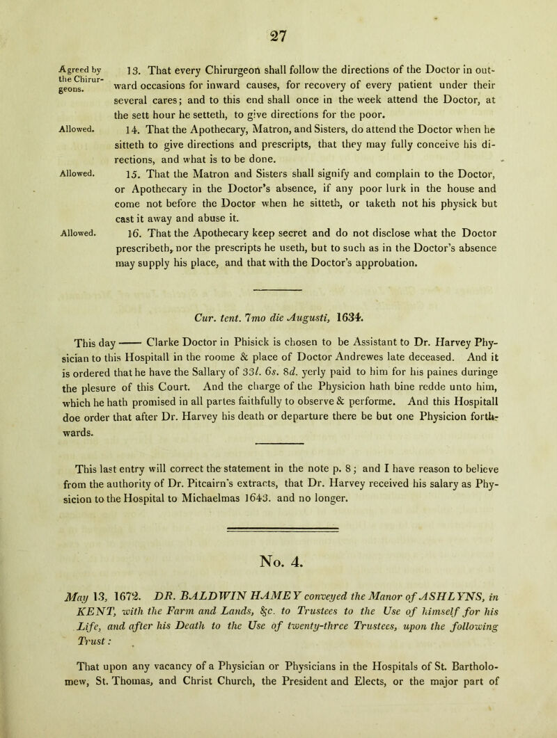 Agreed by ] 3. That every Chirurgeoh shall follovv the directions of the Doctor in out- ward occasions for inward causes, for recovery of every patient under their several cares; and to this end shall once in the week attend the Doctor, at the sett hour he setteth, to give directions for the poor. 14. That the Apothecary, Matron, and Sisters, do attend the Doctor when he sitteth to give directions and prescripts, that they may fully conceive his di- rections, and what is to be done. 15. That the Matron and Sisters shall signify and complain to the Doctor, or Apothecary in the Doctor’s absence, if any poor lurk in the house and come not before the Doctor when he sitteth, or taketh not his physick but cast it away and abuse it. 16. That the Apothecary keep secret and do not disclose what the Doctor prescribeth, nor the prescripts he useth, but to such as in the Doctor’s absence may supply his place, and that with the Doctor’s approbation. Cur. tent. Imo die Augusti, 1634. This day Clarke Doctor in Phisick is chosen to be Assistant to Dr. Harvey Phy- sician to this Hospitali in the roome & place of Doctor Andrewes late deceased. And it is ordered thathe have the Sallary of 33/. 6s. 8d. yerly paid to him for his paines duringe the plesure of this Court. And the charge of the Physicion hath bine redde unto him, which he hath promised in ali partes faithfully to observe & performe. And this Hospitali doe order that after Dr. Harvey his death or departure there be but one Physicion fortlr- wards. This last entry will correct the statement in the note p. 8 ; and I have reason to believe from the authority of Dr. Pitcairn's extracts, that Dr. Harvey received his salary as Phy- sicion to the Hospital to Michaelmas 1643. and no longer. geons. Allowed. Allowed. Allowed. No. 4. May 13, 1672. DR. BALDWIN HAME Y conveyed the Manor ofASHL YNS, in KENT, with the Farm and Lands, 8gc. to Trustees to the Use of himself for his Life, and after his Death to the Use of twenty-three Trustees, upon the following Trust: That upon any vacancy of a Physician or Physicians in the Hospitals of St. Bartholo- mew, St. Thomas, and Christ Church, the President and Elects, or the major part of
