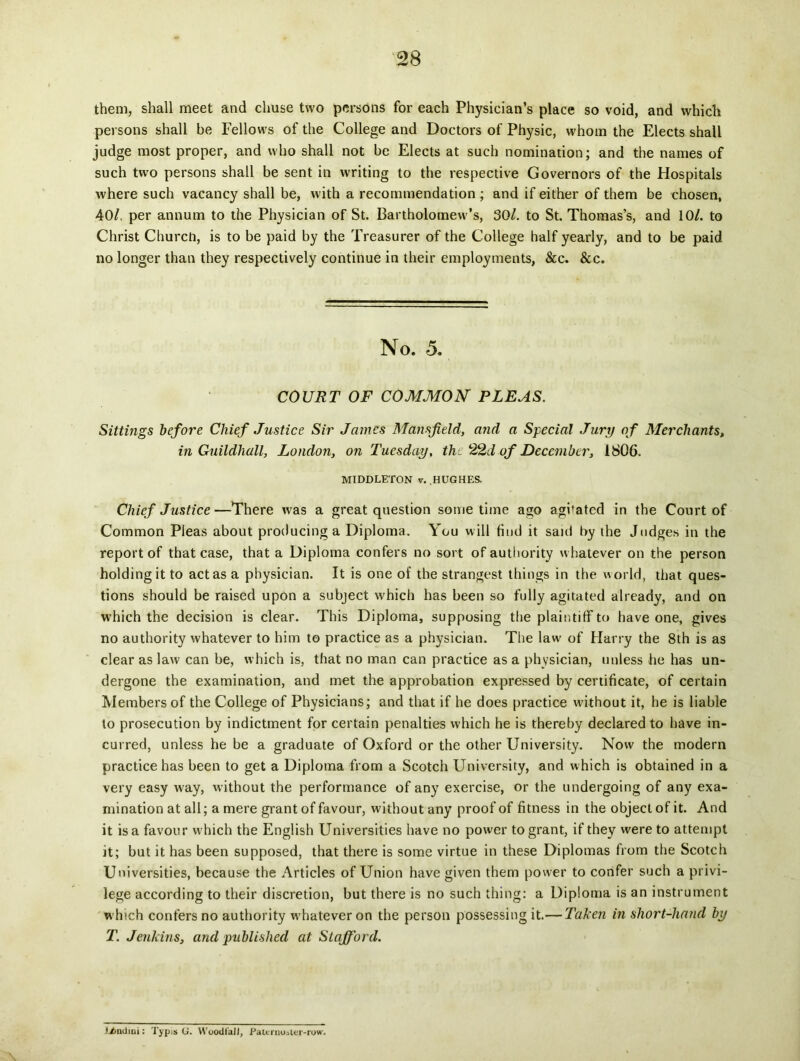 them, shall meet and chuse two persons for each Physician’s place so void, and which persons shall be Fellows of the College and Doctors of Physic, whom the Elects shall judge most proper, and who shall not be Elects at such nomination; and the names of such two persons shall be sent in writing to the respective Governors of the Hospitals where such vacancy shall be, with a recornmendation ; and if either of them be chosen, 40/, per annum to the Physician of St. Bartholomevv’s, 30/. to St. Thomas’s, and 10/. to Christ Churcto, is to be paid by the Treasurer of the College half yearly, and to be paid no longer than they respectively continue in their employtnents, &c. &c. No. 5. COURT OF COMMON PLEAS. Sittings before Cliief Justice Sir James Mansjield, and a Special Jury of Merchants, in Guildhall, London, on Tuesday, the 22d of December, 1806. MIDDLETON v. HUGHES. Chief Justice—There was a great question some time ago aghated in the Conrt of Common Pleas about producinga Diploma. You will find it said by the Jndges in the report of that case, that a Diploma confers no sort of authority whatever on the person holdingit to actas a physician. It is one of the strangest things in the world, that ques- tions should be raised upon a subject which has been so fully agitated already, and on which the decision is ciear. This Diploma, supposing the plaintiff to have one, gives no authority whatever to him to practice as a physician. The law of Harry the 8th is as ciear as law can be, which is, that no man can practice as a physician, unless he has un- dergone the examination, and met the approbation expressed by certificate, of certain Members of the College of Physicians; and that if he does practice without it, he is liable to prosecution by indictment for certain penalties which he is thereby declared to have in- curred, unless he be a graduate of Oxford or the other University. Now the modern practice has been to get a Diploma from a Scotch University, and which is obtained in a very easy way, without the performance of any exercise, or the undergoing of any exa- mination at ali; a mere grant of favour, without any proof of fitness in the objeci of it. And it is a favour w-hich the English Universities have no power to grant, if they were to attempt it; but it has been supposed, that there is some virtue in these Diplomas from the Scotch Universities, because the Articles of Union have given them power to confer such a privi- lege according to their discretion, but there is no such thing: a Diploma is an instrument which confers no authority whatever on the person possessing it.— Taken in short-hand by T. Jenkins, and publislied at Stafford. l/>ndini: Typis G. WoodfalI, Paicrnoster-row.