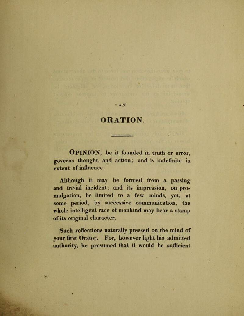 ' AN ORATION. OPINION, be it founded in truth or error, governs thought, and action; and is indefinite in extent of influence. Although it may be formed from a passing and trivial incident; and its impression, on pro- mulgation, be limited to a few minds, yet, at some period, by successive communication, the whole intelligent race of mankind may bear a stamp of its original character. Such reflections naturally pressed on the mind of your first Orator. For, however light his admitted authority, he presumed that it would be sufficient T