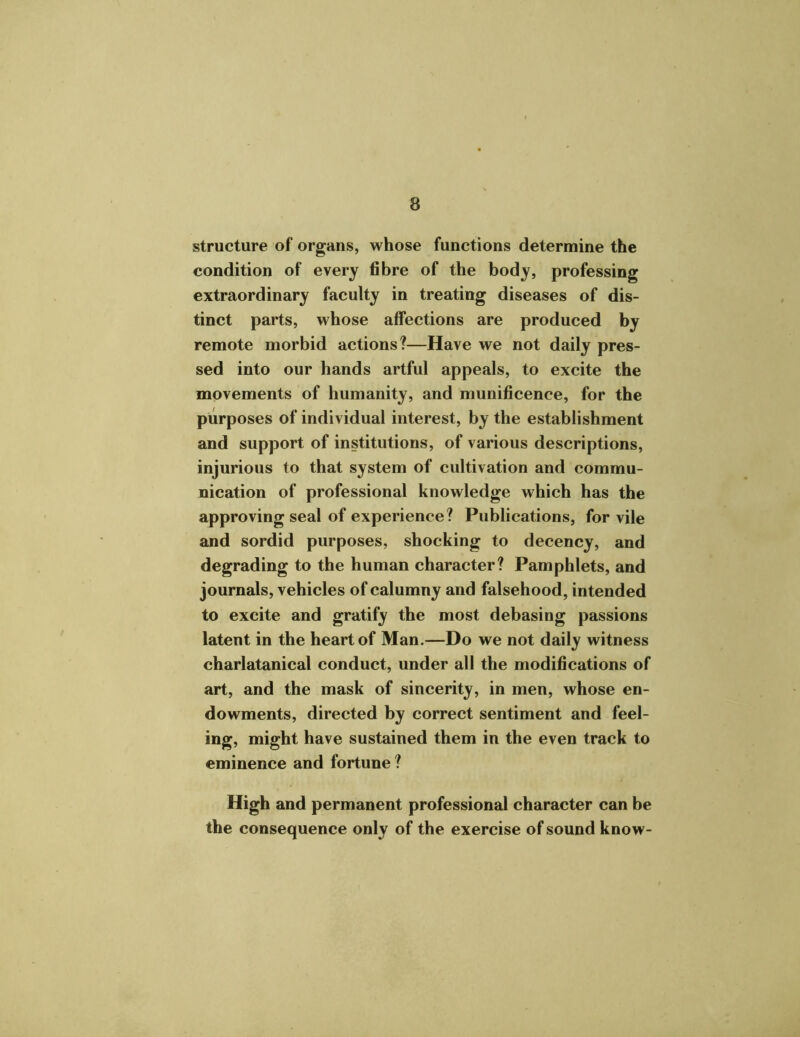 structure of organs, whose functions determine the condition of every fibre of the body, professing extraordinary faculty in treating diseases of dis- tinct parts, whose affections are produced by remote morbid actions?—Have we not daily pres- sed into our hands artful appeals, to excite the movements of humanity, and munificence, for the purposes of individual interest, by the establishment and support of institutions, of various descriptions, injurious to that system of cultivation and commu- nication of professional knowledge which has the approving seal of experience? Publications, for vile and sordid purposes, shocking to decency, and degrading to the human character? Pamphlets, and journals, vehicles of calumny and falsehood, intended to excite and gratify the most debasing passions latent in the heart of Man.—Do we not daily witness charlatanical conduct, under all the modifications of art, and the mask of sincerity, in men, whose en- dowments, directed by correct sentiment and feel- ing, might have sustained them in the even track to eminence and fortune ? High and permanent professional character can be the consequence only of the exercise of sound know-