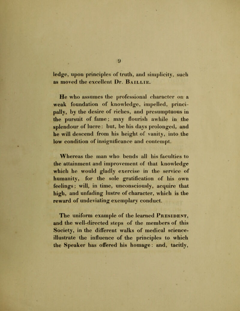 ledge, upon principles of truth, and simplicity, such as moved the excellent Dr. Baillie. He who assumes the professional character on a weak foundation of knowledge, impelled, princi- pally, by the desire of riches, and presumptuous in the pursuit of fame; may flourish awhile in the splendour of lucre: but, be his days prolonged, and he will descend from his height of vanity, into the low condition of insignificance and contempt. Whereas the man who bends all his faculties to the attainment and improvement of that knowledge which he would gladly exercise in the service of humanity, for the sole gratification of his own feelings; will, in time, unconsciously, acquire that high, and unfading lustre of character, which is the reward of undeviating exemplary conduct. The uniform example of the learned President, and the well-directed steps of the members of this Society, in the different walks of medical science> illustrate the influence of the principles to which the Speaker has offered his homage: and, tacitly,