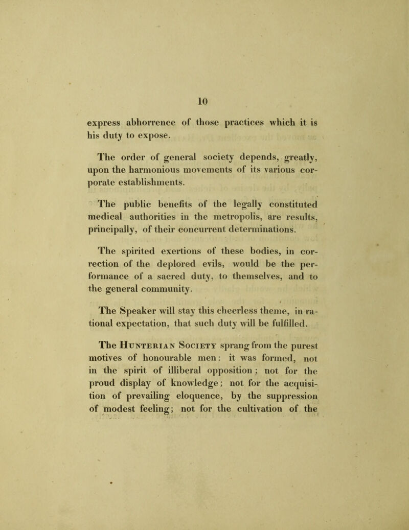 express abhorrence of those practices which it is his duty to expose. The order of general society depends, greatly, upon the harmonious movements of its various cor- porate establishments. The public benefits of the legally constituted medical authorities in the metropolis, are results, principally, of their concurrent determinations. The spirited exertions of these bodies, in cor- rection of the deplored evils, would be the per- formance of a sacred duty, to themselves, and to the general community. The Speaker will stay this cheerless theme, in ra- tional expectation, that such duty will be fulfilled. The Hunterian Society sprang from the purest motives of honourable men: it was formed, not in the spirit of illiberal opposition; not for the proud display of knowledge; not for the acquisi- tion of prevailing eloquence, by the suppression of modest feeling; not for the cultivation of the