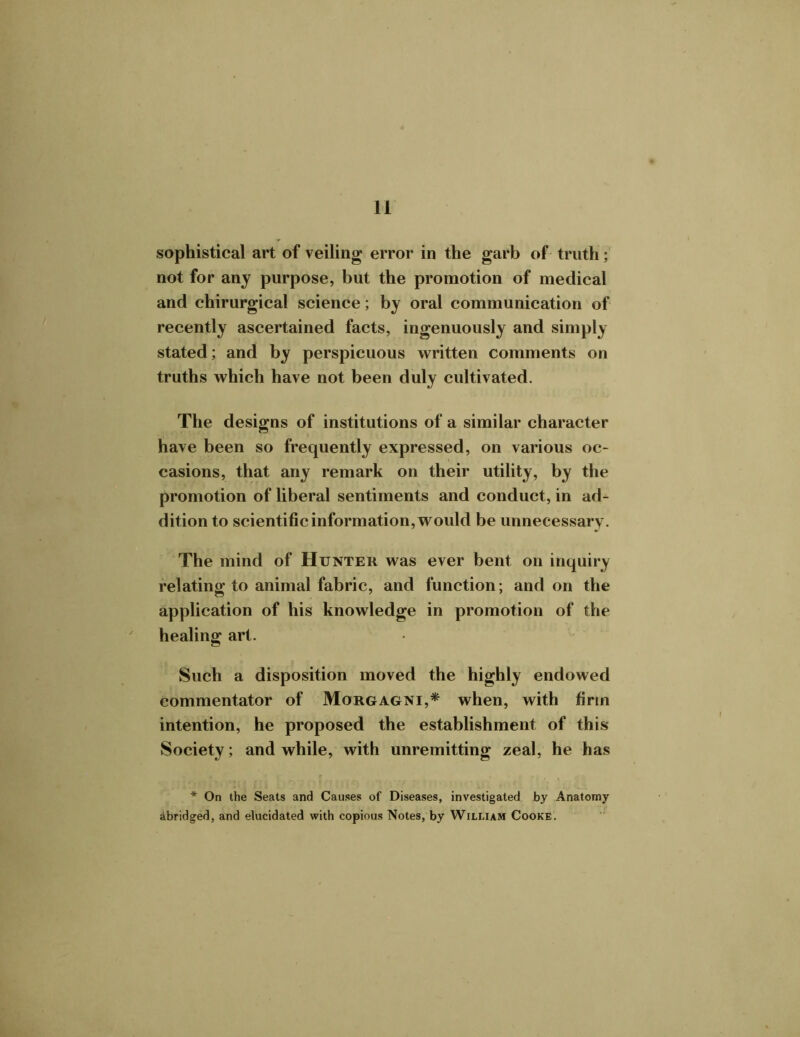 sophistical art of veiling error in the garb of truth; not for any purpose, but the promotion of medical and chirurgical science; by oral communication of recently ascertained facts, ingenuously and simply stated; and by perspicuous written comments on truths which have not been duly cultivated. The designs of institutions of a similar character have been so frequently expressed, on various oc- casions, that any remark on their utility, by the promotion of liberal sentiments and conduct, in ad- dition to scientific information, would be unnecessary. The mind of Hunter was ever bent on inquiry relating to animal fabric, and function; and on the application of his knowledge in promotion of the healing art. Such a disposition moved the highly endowed commentator of Morgagni,* when, with firm intention, he proposed the establishment of this Society; and while, with unremitting zeal, he has * On the Seats and Causes of Diseases, investigated by Anatomy abridged, and elucidated with copious Notes, by William Cooke.