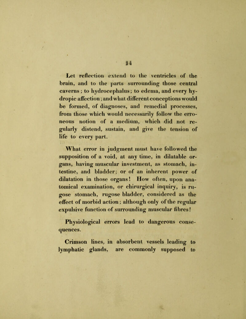 Let reflection extend to the ventricles of the brain, and to the parts surrounding those central caverns ; to hydrocephalus; to edema, and every hy- dropic affection; and what different conceptions would be formed, of diagnoses, and remedial processes, from those which would necessarily follow the erro- neous notion of a medium, which did not re- gularly distend, sustain, and give the tension of life to every part. What error in judgment must have followed the supposition of a void, at any time, in dilatable or- gans, having muscular investment, as stomach, in- testine, and bladder; or of an inherent power of dilatation in those organs! How often, upon ana- tomical examination, or chirurgical inquiry, is ru- gose stomach, rugose bladder, considered as the effect of morbid action; although only of the regular expulsive function of surrounding muscular fibres! Physiological errors lead to dangerous conse- quences. Crimson lines, in absorbent vessels leading to lymphatic glands, are commonly supposed to