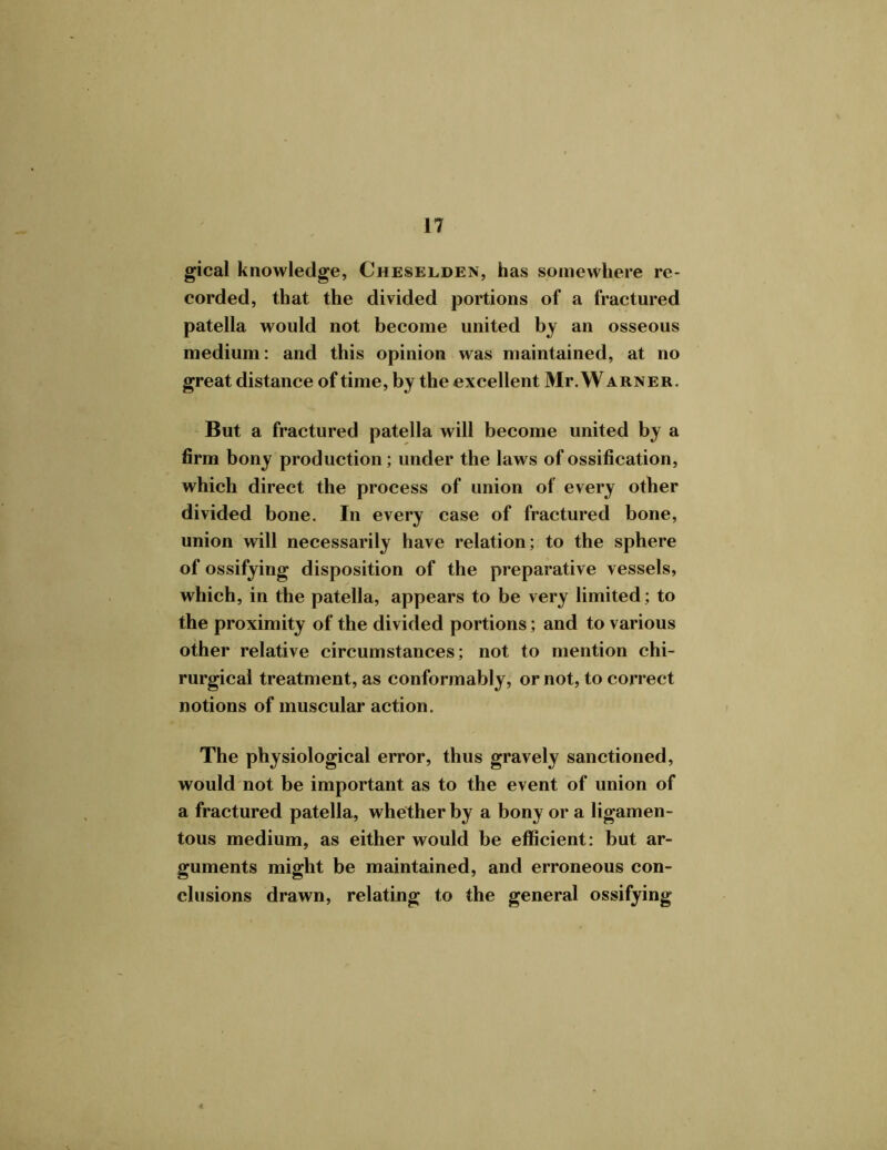 gical knowledge, Cheselden, has somewhere re- corded, that the divided portions of a fractured patella would not become united by an osseous medium: and this opinion was maintained, at no great distance of time, by the excellent Mr. Warner. But a fractured patella will become united by a firm bony production; under the laws of ossification, which direct the process of union of every other divided bone. In every case of fractured bone, union will necessarily have relation; to the sphere of ossifying disposition of the preparative vessels, which, in the patella, appears to be very limited; to the proximity of the divided portions; and to various other relative circumstances; not to mention chi- rurgical treatment, as conformably, or not, to correct notions of muscular action. The physiological error, thus gravely sanctioned, would not be important as to the event of union of a fractured patella, whether by a bony or a ligamen- tous medium, as either would be efficient: but ar- guments might be maintained, and erroneous con- clusions drawn, relating to the general ossifying