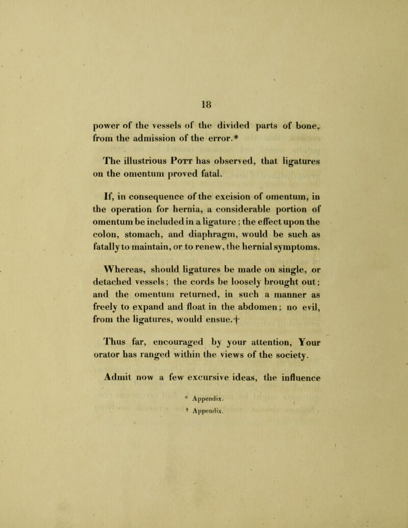 power of the vessels of the divided parts of boney from the admission of the error.* The illustrious Pott has observed, that ligatures on the omentum proved fatal. If, in consequence of the excision of omentum, in the operation for hernia, a considerable portion of omentum be included in a ligature; the effect upon the colon, stomach, and diaphragm, would be such as fatally to maintain, or to renew, the hernial symptoms. Whereas, should ligatures be made on single, or detached vessels; the cords be loosely brought out; and the omentum returned, in such a manner as freely to expand and float in the abdomen; no evil, from the ligatures, would ensue.-j- Thus far, encouraged by your attention, Your orator has ranged within the views of the society. Admit now a few excursive ideas, the influence '* Appendix. + Appendix.