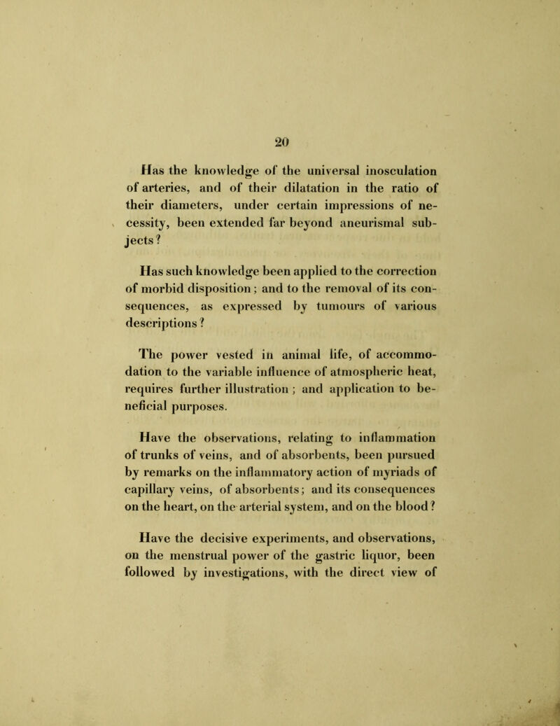 Has the knowledge of the universal inosculation of arteries, and of their dilatation in the ratio of their diameters, under certain impressions of ne- cessity, been extended far beyond aneurismal sub- jects? Has such knowledge been applied to the correction of morbid disposition; and to the removal of its con- sequences, as expressed by tumours of various descriptions ? The power vested in animal life, of accommo- dation to the variable influence of atmospheric heat, requires further illustration; and application to be- neficial purposes. Have the observations, relating to inflammation of trunks of veins, and of absorbents, been pursued by remarks on the inflammatory action of myriads of capillary veins, of absorbents; and its consequences on the heart, on the arterial system, and on the blood ? Have the decisive experiments, and observations, on the menstrual power of the gastric liquor, been followed by investigations, with the direct view of