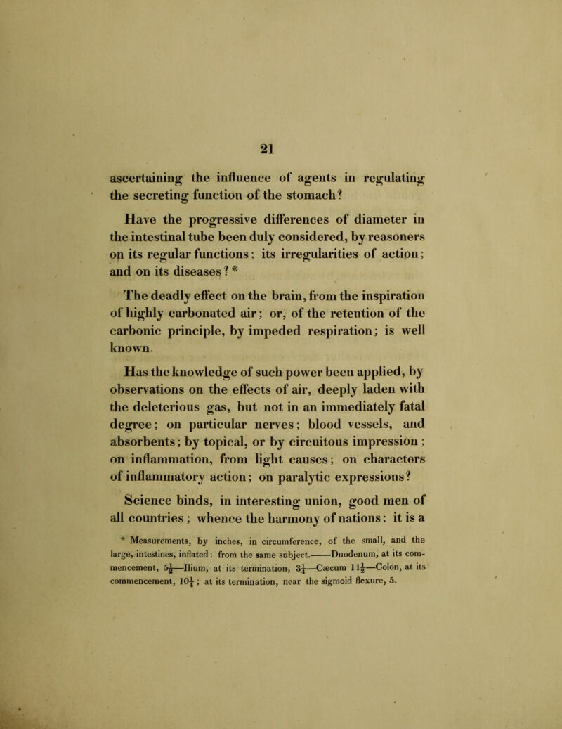 ascertaining the influence of agents in regulating the secreting function of the stomach? Have the progressive differences of diameter in the intestinal tube been duly considered, by reasoners on its regular functions; its irregularities of action; and on its diseases ? * The deadly effect on the brain, from the inspiration of highly carbonated air; or, of the retention of the carbonic principle, by impeded respiration; is well known. Has the knowledge of such power been applied, by observations on the effects of air, deeply laden with the deleterious gas, but not in an immediately fatal degree; on particular nerves; blood vessels, and absorbents; by topical, or by circuitous impression ; on inflammation, from light causes; on characters of inflammatory action; on paralytic expressions? Science binds, in interesting union, good men of all countries ; whence the harmony of nations: it is a * Measurements, by inches, in circumference, of the small, and the large, intestines, inflated: from the same subject. Duodenum, at its com- mencement, —Ilium, at its termination, 3j—Caecum 11J—Colon, at its commencement, 10£; at its termination, near the sigmoid flexure, 5.