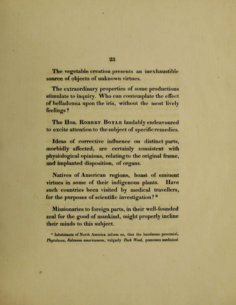 The vegetable creation presents an inexhaustible source of objects of unknown virtues. The extraordinary properties of some productions stimulate to inquiry. Who can contemplate the effect of belladonna upon the iris, without the most lively feelings ? The Hon. Robert Boyle laudably endeavoured to excite attention to the subject of specific remedies. Ideas of corrective influence on distinct parts, morbidly affected, are certainly consistent with physiological opinions, relating to the original frame, and implanted disposition, of organs. Natives of American regions, boast of eminent virtues in some of their indigenous plants. Have such countries been visited by medical travellers, for the purposes of scientific investigation? * Missionaries to foreign parts, in their well-founded zeal for the good of mankind, might properly incline their minds to this subject. * Inhabitants of North America inform us, that the handsome perennial, Phytolacca, Solarium americanum, vulgarly Pock Weed, possesses medicinal