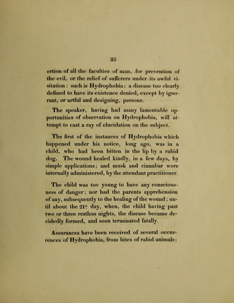 ertion of all the faculties of man, for prevention of the evil, or the relief of sufferers under its awful vi- sitation : such is Hydrophobia; a disease too clearly defined to have its existence denied, except by igno- rant, or artful and designing, persons. The speaker, having had many lamentable op- portunities of observation on Hydrophobia, will at- tempt to cast a ray of elucidation on the subject. The first of the instances of Hydrophobia which happened under his notice, long ago, was in a child, who had been bitten in the lip by a rabid dog. The wound healed kindly, in a few days, by simple applications; and musk and cinnabar were internally administered, by the attendant practitioner. The child was too young to have any conscious- ness of danger; nor had the parents apprehension of any, subsequently to the healing of the wound; un- til about the 21s.1 day, when, the child having past two or three restless nights, the disease became de- cidedly formed, and soon terminated fatally. Assurances have been received of several occur- rences of Hydrophobia, from bites of rabid animals;