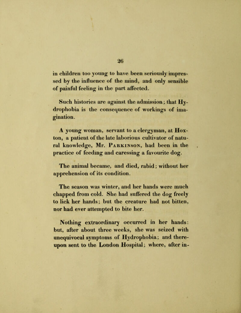 *26 in children too young to have been seriously impres- sed by the influence of the mind, and only sensible of painful feeling in the part affected. Such histories are against the admission; that Hy- drophobia is the consequence of workings of ima- gination. A young woman, servant to a clergyman, at Hox- ton, a patient of the late laborious cultivator of natu- ral knowledge, Mr. Parkinson, had been in the practice of feeding and caressing a favourite dog. The animal became, and died, rabid; without her apprehension of its condition. The season was winter, and her hands were much chapped from cold. She had suffered the dog freely to lick her hands; but the creature had not bitten, nor had ever attempted to bite her. Nothing extraordinary occurred in her hands: but, after about three weeks, she was seized with unequivocal symptoms of Hydrophobia; and there- upon sent to the London Hospital; where, after in-