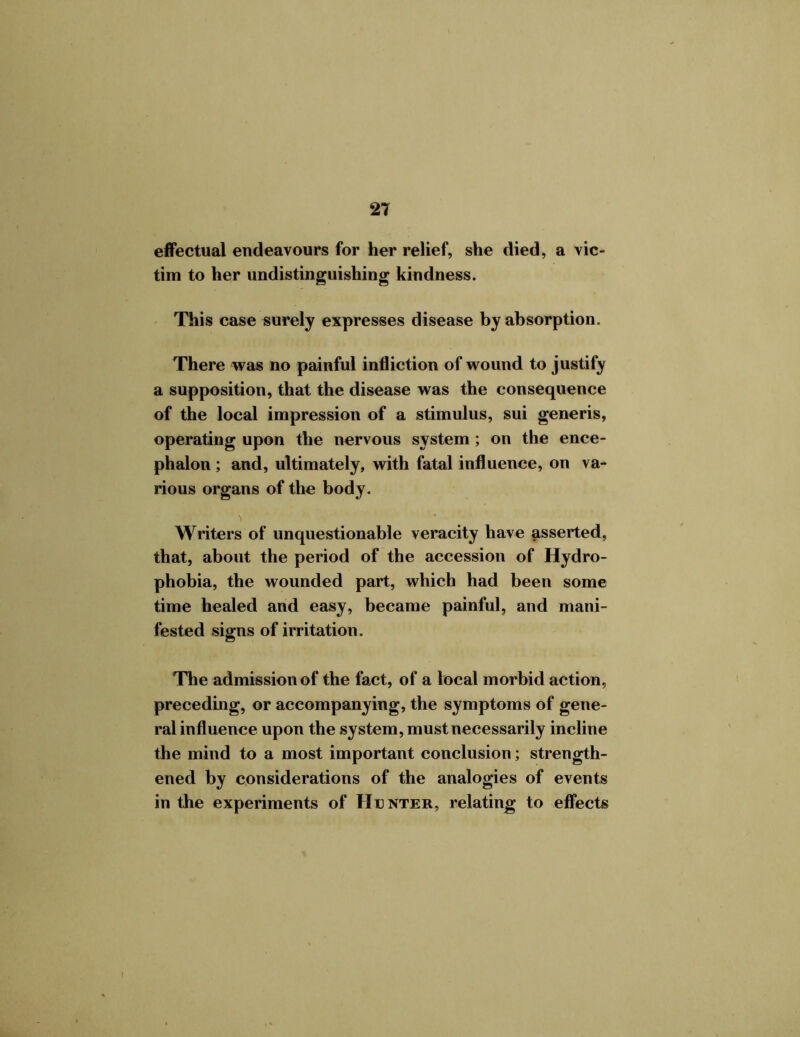 effectual endeavours for her relief, she died, a vic- tim to her undistinguishing kindness. This case surely expresses disease by absorption. There was no painful infliction of wound to justify a supposition, that the disease was the consequence of the local impression of a stimulus, sui generis, operating upon the nervous system ; on the ence- phalon ; and, ultimately, with fatal influence, on va- rious organs of the body. Writers of unquestionable veracity have asserted, that, about the period of the accession of Hydro- phobia, the wounded part, which had been some time healed and easy, became painful, and mani- fested signs of irritation. The admission of the fact, of a local morbid action, preceding, or accompanying, the symptoms of gene- ral influence upon the system, must necessarily incline the mind to a most important conclusion; strength- ened by considerations of the analogies of events in the experiments of Hunter, relating to effects