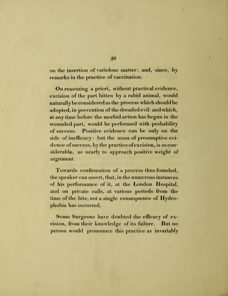 on the insertion of variolous matter; and, since, by remarks in the practice of vaccination. On reasoning a priori, without practical evidence, excision of the part bitten by a rabid animal, would naturally be considered as the process which should be adopted, in prevention of the dreaded evil: and which, at any time before the morbid action has begun in the wounded part, would be performed with probability of success. Positive evidence can be only on the side of inefficacy: but the mass of presumptive evi- dence of success, by the practice of excision, is so con- siderable, as nearly to approach positive weight of argument. Towards confirmation of a process thus founded, the speaker can assert, that, in the numerous instances of his performance of it, at the London Hospital, and on private calls, at various periods from the time of the bite, not a single consequence of Hydro- phobia has occurred.. Some Surgeons have doubted the efficacy of ex- cision, from their knowledge of its failure. But no person would pronounce this practice as invariably