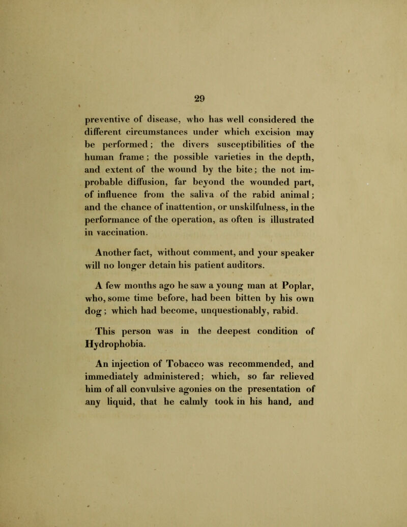 preventive of disease, who has well considered the different circumstances under which excision may be performed; the divers susceptibilities of the human frame; the possible varieties in the depth, and extent of the wound by the bite; the not im- probable diffusion, far beyond the wounded part, of influence from the saliva of the rabid animal; and the chance of inattention, or unskilfulness, in the performance of the operation, as often is illustrated in vaccination. Another fact, without comment, and your speaker will no longer detain his patient auditors. A few months ago he saw a young man at Poplar, who, some time before, had been bitten by his own dog; which had become, unquestionably, rabid. This person was in the deepest condition of Hydrophobia. An injection of Tobacco was recommended, and immediately administered; which, so far relieved him of all convulsive agonies on the presentation of any liquid, that he calmly took in his hand, and