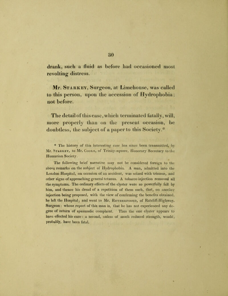 drank, such a fluid as before had occasioned most revolting distress. Mr. Starkey, Surgeon, at Limehouse, was called to this person, upon the accession of Hydrophobia; not before. The detail of this case, which terminated fatally, will, more properly than on the present occasion, be doubtless, the subject of a paper to this Society.*' * The history of this interesting case has since been transmitted, by Mr. Starkey, to Mr. Cooke, of Trinity-square, Honorary Secretary to the Hunterian Society'. The following brief narrative may not be considered foreign to the above remarks on the subject of Hydrophobia. A man, admitted into the London Hospital, on occasion of an accident, was seized with trismus, and other signs of approaching general tetanus. A tobacco injection removed all the symptoms. The ordinary effects of the clyster were so powerfully felt by him, and thence his dread of a repetition of them such, that, on another injection being proposed, with the view of confirming the benefits obtained, he left the Hospital; and went to Mr. Rutherfoord, of Ratcliff-Highway, Surgeon : whose report of this man is, that he has not experienced any de- gree of return of spasmodic complaint. Thus the one clyster appears to have effected his cure: a second, unless of much reduced strength, would, probably, have been fatal.