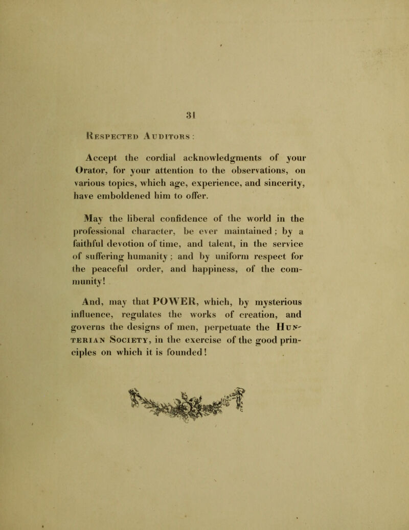 Respected Auditors : Accept the cordial acknowledgments of your Orator, for your attention to the observations, on various topics, which age, experience, and sincerity, have emboldened him to offer. May the liberal confidence of the world in the professional character, be ever maintained; by a faithful devotion of time, and talent, in the service of suffering humanity; and by uniform respect for the peaceful order, and happiness, of the com- munity! And, may that POWER, which, by mysterious influence, regulates the works of creation, and governs the designs of men, perpetuate the Hun- terian Society, in the exercise of the good prin- ciples on which it is founded!