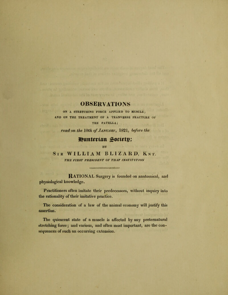 OBSERVATIONS ON A STRETCHING FORCE APPLIED TO MUSCLE; AND ON THE TREATMENT OF A TRANVERSE FRACTURE OF THE patella; read on the 10th of January, 1821, before the f^untemn Sbotitiu; BY Sir WILLIAM BL1ZARI), Knt. THE FIRST PRESIDENT OF THAT INSTITUTION RATIONAL Surgery is founded on anatomical, and physiological knowledge. Practitioners often imitate their predecessors, without inquiry into the rationality of their imitative practice. The consideration of a law of the animal economy will justify this assertion. The quiescent state of a muscle is affected by any preternatural stretching force; and various, and often most important, are the con- sequences of such an occurring extension.