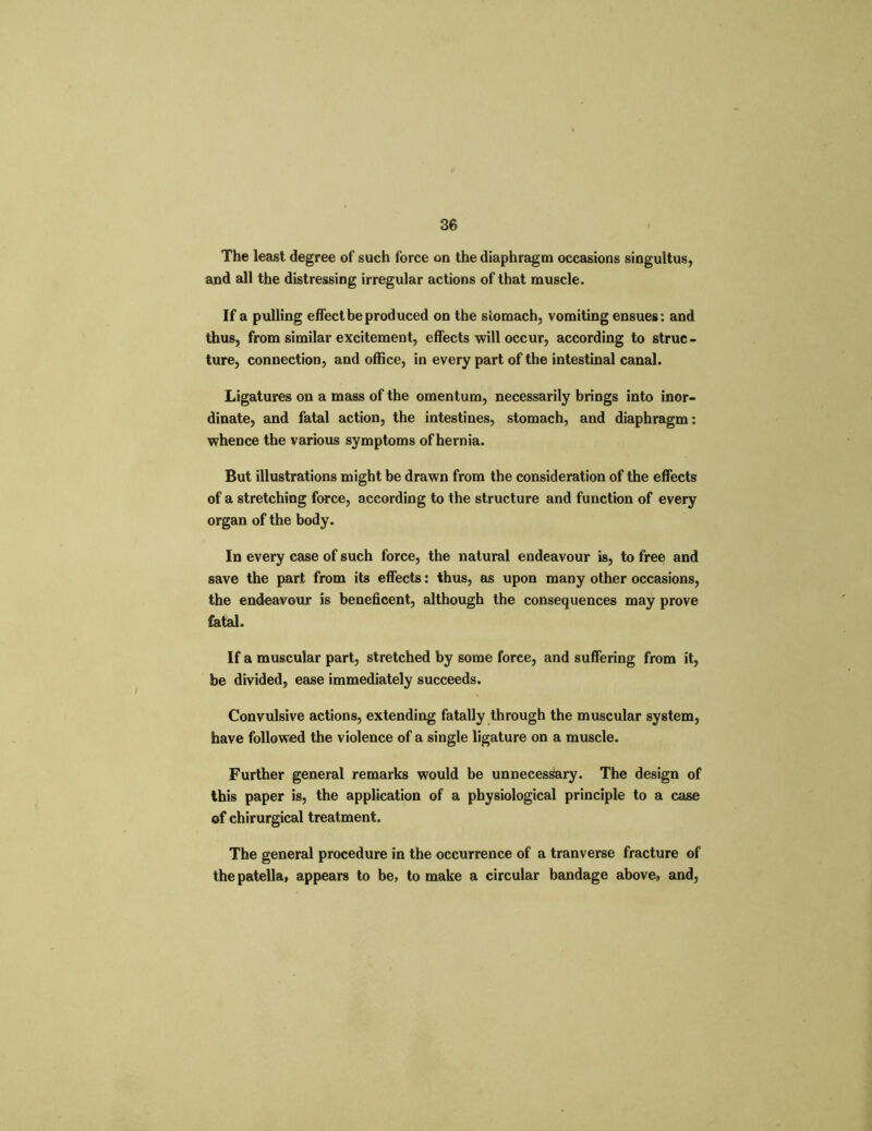 The least degree of such force on the diaphragm occasions singultus, and all the distressing irregular actions of that muscle. If a pulling effect be produced on the stomach, vomiting ensues: and thus, from similar excitement, effects will occur, according to struc- ture, connection, and office, in every part of the intestinal canal. Ligatures on a mass of the omentum, necessarily brings into inor- dinate, and fatal action, the intestines, stomach, and diaphragm: whence the various symptoms of hernia. But illustrations might be drawn from the consideration of the effects of a stretching force, according to the structure and function of every organ of the body. In every case of such force, the natural endeavour is, to free and save the part from its effects: thus, as upon many other occasions, the endeavour is beneficent, although the consequences may prove fatal. If a muscular part, stretched by some force, and suffering from it, be divided, ease immediately succeeds. Convulsive actions, extending fatally through the muscular system, have followed the violence of a single ligature on a muscle. Further general remarks would be unnecessary. The design of this paper is, the application of a physiological principle to a case of chirurgical treatment. The general procedure in the occurrence of a tranverse fracture of the patella, appears to be, to make a circular bandage above, and,