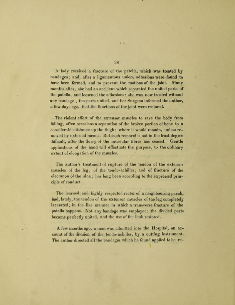 A lady received a fracture of the patella, which was treated by bandages; and, after a ligamentous union, adhesions were found to have been formed, and to prevent the motions of the joint. Many months after, she had an accident which separated the united parts of the patella, and loosened the adhesions: she was now treated without any bandage ; the parts united, and her Surgeon informed the author, a few days ago, that the functions of the joint were restored. The violent effort of the extensor muscles to save the body from falling, often occasions a separation of the broken portion of bone to a considerable distance up the thigh ; where it would remain, unless re- moved by external means. But such removal is not in the least degree difficult, after the flurry of the muscular fibres has ceased. Gentle applications of the hand will effectuate the purpose, to the ordinary extent of elongation of the muscles. The author’s treatment of rupture of the tendon of the extensor muscles of the leg; of the tendo-achilles; and of fracture of the olecranon of the ulna ; has long been according to the expressed prin- ciple of conduct. The learned and highly respected rector of a neighbouring parish, had, lately, the tendon of the extensor muscles of the leg completely lacerated; in the like manner in which a transverse fracture of the patella happens. Not any bandage was employed: the divided parts became perfectly united, and the use of the limb restored. A few months ago, a man was admitted into the Hospital, on ac- count of the division of the tendo-achilles, by a cutting instrument. The author directed all the bandages which he found applied to be re-