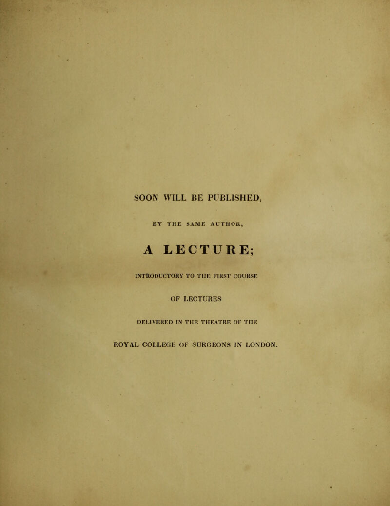 SOON WILL BE PUBLISHED, BY THE SAME AUTHOR, A LECTURE; INTRODUCTORY TO THE FIRST COURSE OF LECTURES DELIVERED IN THE THEATRE OF THE ROYAL COLLEGE OF SURGEONS IN LONDON.