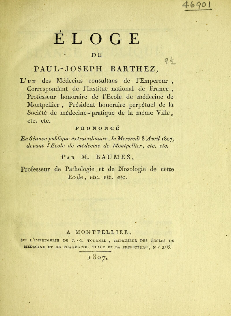 $é>qoi ÉLOGE PAUL-JOSEPH BARTHEZ, L’U N des Médecins consultans de l’Empereur , Correspondant de l’Institut national de France , Professeur honoraire de l’Ecole de médecine de Montpellier , Président honoraire perpétuel de la Société de médecine - pratique de la même Ville, etc. etc. PRONONCÉ ]En Séance publique extraordinaire y le Mercredi Z Avril 1807, devant l'Ecole de médecine de Montpellier y etc. etc. Par M. baumes, Professeur de Pathologie et de Nosologie de Cette Ecole, etc. etc. etc. A MONTPELLIER, tîE l’imprimerie de J. - g. tourner , IMPRIMEUR DES ÉCOLES DE MÉDECINE ET DE PHARMACIE, PLACE DE LA PRÉPECTCRE , N 2l6-