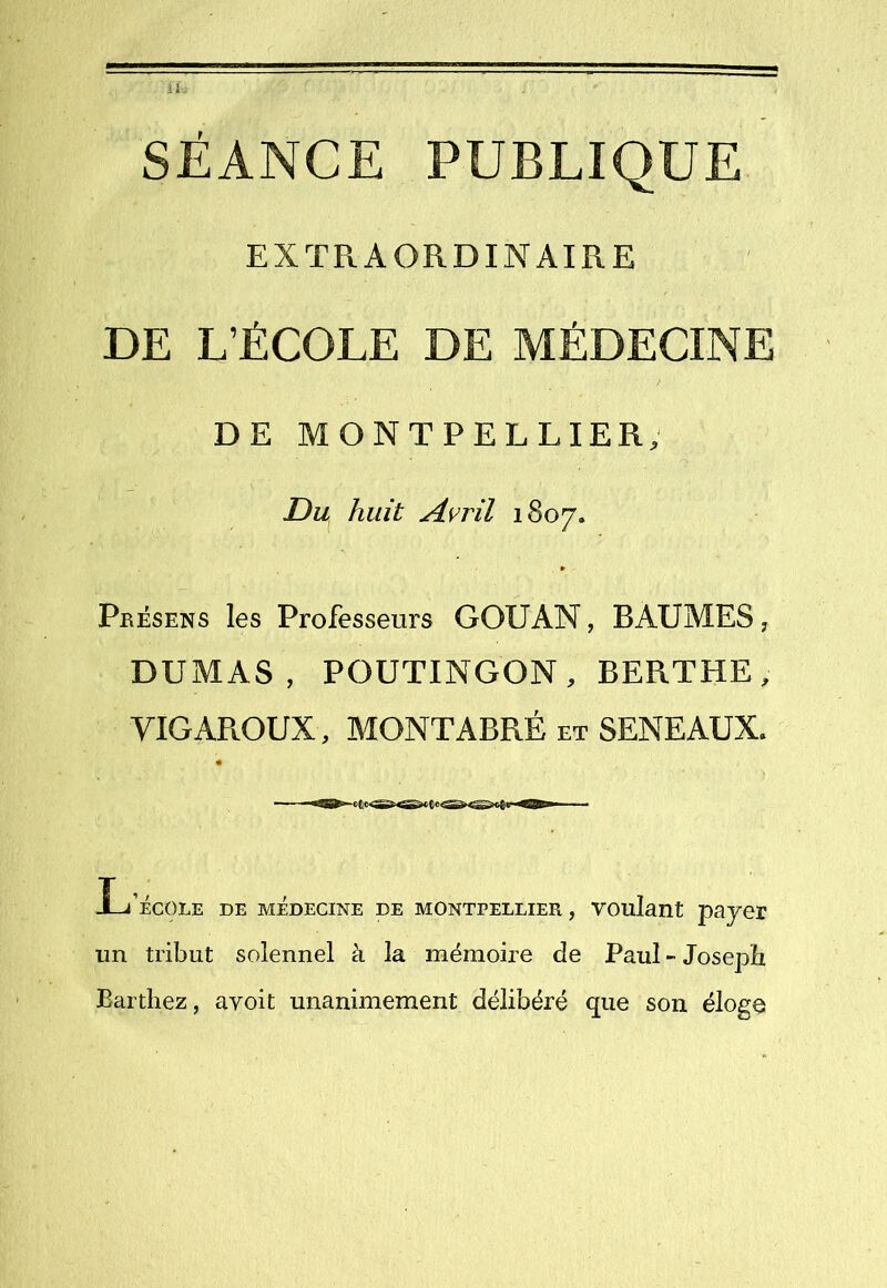 SÉANCE PUBLIQUE EXTRAORDINAIRE DE L’ÉCOLE DE MÉDECINE DE MONTPELLIER, Du huit Avril 1807. » Présens les Professeurs GOUAN, BAUMES ^ DUMAS, POUTINGON, BERTHE, VIGAROUX, MONTABRÉ et SENEAUX. L’école de médecine de Montpellier , voulant payer un tribut solennel à la mémoire de Paul - Joseph Barthez, avoit unanimement délibéré que son éloge