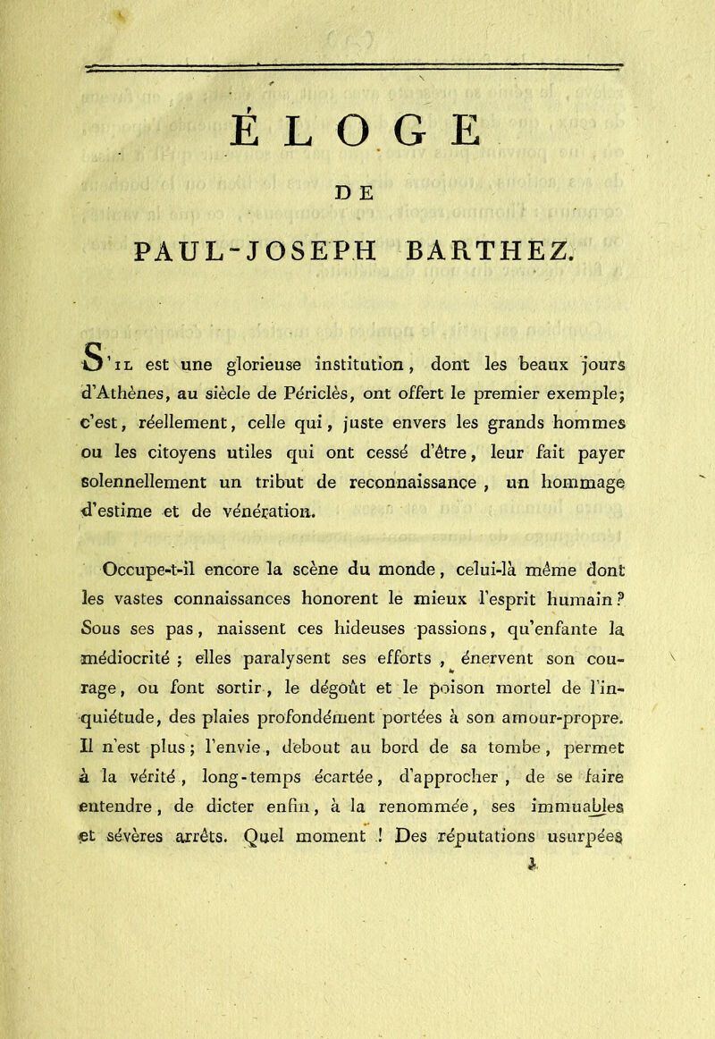 ÉLOGE D E PAUL-JOSEPH BARTHEZ. S’il est une glorieuse institution, dont les beaux jours d’Athènes, au siècle de Pdriclès, ont offert le premier exemple; c’est, réellement, celle qui, juste envers les grands hommes ou les citoyens utiles qui ont cessé d’étre, leur fait payer solennellement un tribut de reconnaissance , un hommage d’estime et de vénération. Occupe-t-il encore la scène du monde, celui-là même dont les vastes connaissances honorent le mieux l’esprit humain? Sous ses pas, naissent ces hideuses passions, qu’enfante la médiocrité ; elles paralysent ses efforts , énervent son cou- rage, ou font sortir , le dégoût et le poison mortel de l’in- quiétude, des plaies profondément portées à son amour-propre. Il n’est plus; l’envie, debout au bord de sa tombe, permet à la vérité, long-temps écartée, d’approcher, de se faire Êiitendre, de dicter enfin, à la renommée, ses immuajdes et sévères ajréts. Quel moment ,! Des réputations usurpée^ }■