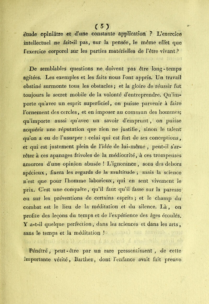 C5) ëtude opiniâtre et d’une constante application ? L’exercice intellectuel ne fait-il pas, sur la pensée, le même effet que l’exercice corporel sur les parties matérielles de l’être vivant ? De semblables questions ne. doivent pas être long-temps agitées. Les exemples et les faits nous l’ont appris. Un travail obstiné surmonte tous les obstacles ; et la gloire de réussir fut toujours le secret mobile de la volonté d’entreprendre. Qu’im- porte qu’avec un esprit superficiel, on puisse parvenir à faire l’ornement des cercles, et en imposer au commun des hommes; qu’importe aussi qu’avec un savoir d’emprunt , on puisse acquérir une réputation que rien ne justifie , sinon le talent qu’on a eu de l’usurper : celui qui est fort de ses conceptions, et qui est justement plein de l’idée de lui-même , peut-il s’ar- rêter à ces apanages frivoles de la médiocrité, à ces trompeuses amorces d’une opinion abusée ! L’ignorance, sous des dehors spécieux, fixera les regards de la multitude ; mais la science n’est que pour l’homme laborieux, qui en sent vivement le prix. C’est une conquête, qu’il faut qu’il fasse sur la paresse ou sur les préventions de certains esprits ; et le champ du combat est le lieu de la méditation et du silence. Là , on profite des leçons du temps et de l’expérience des âges écoulés. Y a-t-il quelque perfection, dans les sciences et dans les arts, sans le temps et la méditation I Pénétré , peut - être par un rare pressentiment , de cette Importante vérité, Barthez, dont l’enfance avait fait preuve