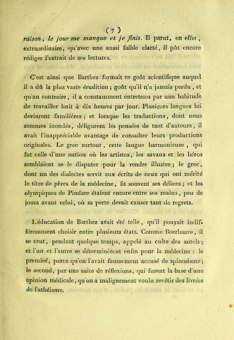 raison t le jour me manque et Je finis. Il parut, en effet, extraordinaire, qu’avec une aussi faible clarté, il pût encore rédiger l’extrait de ses lectures. C’est ainsi que Barthez formait ce goût scientifique auquel il a dù la plus vaste érudition ; gQÙt qu’il n’a jamais perdu , et qu'au contraire, il a constamment entretenu par ima habitude de tra\’’ailler huit à dix heures par jour. Plusieurs langues lui devinrent familières ; et lorsque les traductions, dont nous sommes inondés, défigurent les pensées de tant d’auteurs , il avait l’inappréciable avantage de consulter leurs productions originales. Le grec surtout , cette langue harmonieuse , qui fut celle d’une nation où les artistes, les savans et les héros semblaient se le disputer pour la rendre illustre ; le grec, dont un des dialectes servit aux écrits de ceux qui ont mérité le titre de pères de la médecine, fit souvent ses délices ; et les olympiques de Pindare étaient encore entre ses mains , peu de jours avant celui, où sa perte devait causer tant de regrets. L’éducation de Barthez avait été telle, qu’il poujait indif- féremment choisir entre plusieurs états. Comme Boerhaave, il se crut, pendant quelque temps, appelé au culte des autels; et l’un et l’autre se déterminèrent enfin pour la médecine ; le premier, parce qu’on l’avait faussement accusé de spinosisme; le second, par une suite de réflexions, qui furent la base d’une opinion médicale, qu’on a malignement voulu revêtir des livrées de l’athéisme.