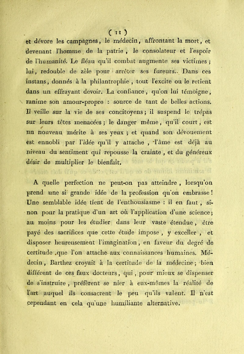 et dévore les campagnes, le médecin, affrontant la mort, et devenant l’homme de la patrie , le consolateur et l’espoir de l’humanité. Le lléau qu’il combat augmente ses victimes j lui, redouble de zèle pour arrêter ses fureurs.. Dans ces instans, donnés à la philantrophie , tout l’excite ou le retient dans un effrayant devoir. La confiance , qu’on lui témoigne, ranime son amour-propre : source de tant de belles actions. Il veille sur la vie de ses concitoyens ; il suspend le trépas sur leurs têtes menacées ; le danger même, qu’il court, est r nn nouveau mérite à ses yeux ; et quand son dévouement est ennobli par l’idée qu’il y attache , 'râme est déjà au niveau du sentiment qui repousse la crainte , et du généreux désir de multiplier le bienfait. A quelle perfection ne peut-on pas atteindre , lorsqu’on prend une si' grande idée de la profession qu’on embrasse ! Une semblable idée tient de l’enthousiasme : il en faut , si- non pour la pratique d’un art où. l’application d’une science; au moins pour les étudier dans leur vaste étendue, être payé des sacrifices que cette étude impose , y exceller , et disposer heureusement l’imagination, en faveur du degré de certitude .que l’on attache aux connaissances humaines. Mé- decin, Barthez croyait à la certitude de la médecine ; bien différent de ce^faux docteurs, qui, pour' mieux se dispenser de s’instruire , préfèrent se nier à eux-mêmes la réalité de l’art auquel ils consacrent le peu qu’ils valent. Il n’est cependant en cela qu’une humiliante alternative.