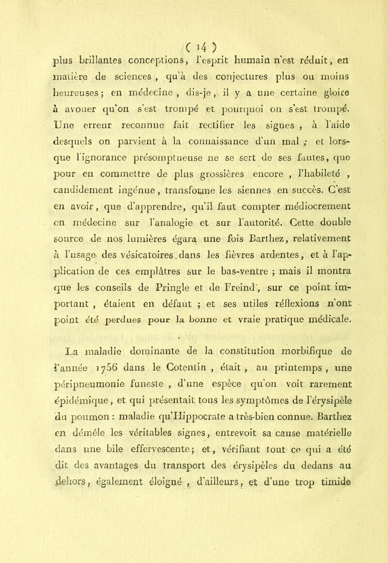 plus brillantes conceptions, l’esprit humain n’est rdduit, en matière de sciences , qu’à des conjectures plus ou moins heureuses; en médecine, dis-je, il y a une certaine gloire à avouer qu’on s’est trompé et pourquoi on s’est trompé. Une erreur reconnue fait rectifier les signes , à l’aide desquels on parvient à la connaissance d’un mal ; et lors- que l'ignorance présomptueuse ne se sert de ses fautes, que pour en commettre de plus grossières encore , l’habileté , candidement ingénue, traiisfoiane les siennes en succès. C’est en avoir, que d’apprendre, qu’il faut compter médiocrement en médecine sur l’analogie et sur l’autorité. Cette double source de nos lumières égara une fois Barthez, relativement à l’usage- des vésicatoires. dans les fièvres ardentes, et à l’ap- plication de ces emplâtres sur le bas-ventre ; mais il montra que les conseils de Pringle et de Freind', sur ce point im- portant , étaient en défaut ; et ses utiles réflexions n’ont point été perdues pour la bonne et vraie pratique médicale. La maladie dominante de la constitution morbifique de rannée 1766 dans le Cotentin , était, au pjrintemps , une péripneumonie funeste , d’une espèce qu’on voit rarement épidémique, et qui présentait tous les symptômes de l’érysipèle du poumon: maladie qu’Hippocrate a très-bien connue. Barthez en démêle les véritables signes, entrevoit sa cause matérielle dans une bile effervescente ; et, vérifiant tout ce qui a été dit des avantages du transport des érysipèles du dedans au dehors, également éloigné , d’ailleurs, et d’une trop timide