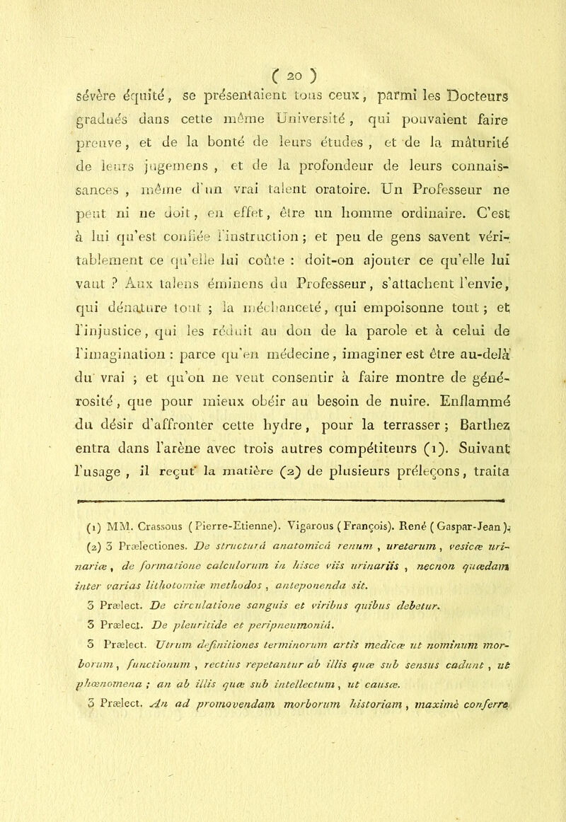 sévère équité, se présentaient tous ceux, parmi les Docteurs gradués dans cette môme Université , qui pouvaient faire preuve, et de la bonté de leurs études , et de la mâturité de leurs jugernens , et de la profondeur de leurs connais- sances , inéine d'un vrai talent oratoire. Un Professeur ne peut ni ne doit, en effet, être un homme ordinaire. C’est à lui qu’est confiée l’instruction; et peu de gens savent véri- tablement ce qu’elle lui coûte : doit-on ajouter ce qu’elle lui vaut Aux talens éininens du Professeur, s’attachent l’envie, qui dénature tout ; la méclianceté, qui empoisonne tout; et l’injustice, qui les réduit au don de la parole et à celui de l’imagination : parce qu'en médecine , imaginer est être au-delà du vrai ; et qu’on ne veut consentir à faire montre de géné- rosité , que pour mieux obéir au besoin de nuire. Enflammé du désir d’affronter celte hydre, pour la terrasser ; Barthez entra dans l’arène avec trois autres compétiteurs (i). Suivant l’usage , il reçut' la matière de plusieurs préleçons, traita (1) MlNf Crassous (Pierre-Etienne). Vigarous ( François). René ( Gaspar-Jean (2) 3 Præleciiones. jDe stntcturâ anatomicà reniitn , ureterum , vesicœ uri- nai'iœ , de formatioue calculonnn i/t hisce viis urinariis , necnon qucedain inter varias lichotomice methodos , anteponenda sit. 3 Prælect. De circulatione sanguis et viribus quihus debetur. 3 Prælecj. De pleuritide et péripnenmonià. 5 Prælect. Utrum definitiones terininornm artis medicœ ut nominnm mor- hormn, functionuin , rectius repetantur ab illis qnce sub sensus cadnnt , ut phœnoiiiena ; an ab illis quœ sub intellectum , ut causas. 3 Prælect. An ad proniovendam morborurn historiam , maxiniè conferre^