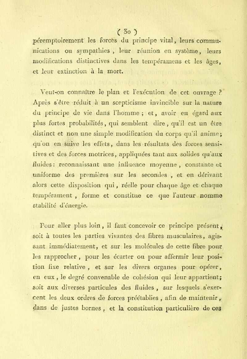 î:3o)_ péremptoirement les forcés du principe vital, leurs commu- nications ou sympathies , leur réunion en système, leurs modifications distinctives dans les tempéramens et les âges, et leur extinction à la mort. Veut“On connaître le plan et l’exécution de cet ouvrage ? Après s’étre réduit à un scepticisme invincible sur la nature du principe de vie dans l’homme; et, avoir eu égard aux plus fortes probabilités, qui semblent dire , qu’il est un être distinct et non une simple modification du corps qu’il anime; qu'on en suive les effets, dans les résultats des forces sensi- tives et des forces motrices, appliquées tant aux solides qu’aux fluides : reconnaissant une influence moyenne , constante et uniforme des premières sur les secondes , et en dérivant alors cette disposition qui , réelle pour chaque âge et chaque tempérament , forme et constitue ce que l’auteur nomme stabilité d’énergie. Pour aller plus loin, il faut concevoir ce principe présent ^ soit à toutes les parties vivantes des fibres musculaires, agis- sant immédiatement, et sur les molécules de cette fibre pour les rapprocher , pour les écarter ou pour affermir leur posi- tion fixe relative , et sur les divers organes pour opérer, en eux , le degré convenable de cohésion qui leur appartient; soit aux diverses particules des fluides, sur lesquels s’exerr cent les deux ordres de forces préétablies , afin de maintenir dans de justes bornes , et la constitution particulière de ces