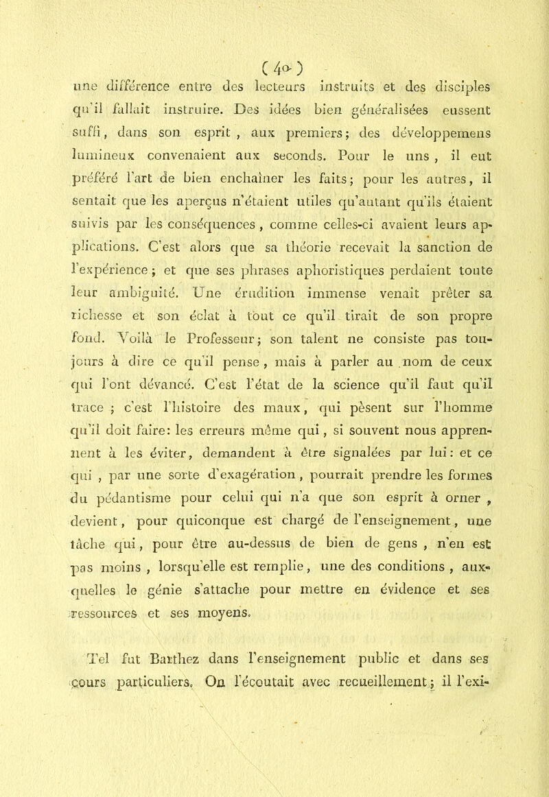 C40-) une différence entre des lecteurs instruits et des disciples qu’il fallait instruire. Des idées bien généralisées eussent siifii, dans son esprit, aux premiers; des développernens lumineux convenaient aux seconds. Pour le uns , il eut préféré l’art de bien enchaîner les faits ; pour les autres, il sentait que les aperçus n’étaient utiles qu’autant qu’ils étaient suivis par les conséquences , comme celles-ci avaient leurs ap- plications. C’est alors c]ue sa théorie recevait la sanction de l’expérience ; et cpie ses phrases aphoristiques perdaient toute leur ambiguité. Une érudition immense venait prêter sa richesse et son éclat à tout ce qu’il tirait de son propre fond. Voilà le Professeur; son talent ne consiste pas tou- jours à dire ce qu’il pense, mais à parler au nom de ceux qui l’ont dévancé. C’est l’état de la science qu’il faut qu’il trace ; c’est l’iiistoire des maux, qui pèsent sur l’homme qu’il doit faire: les erreurs même qui, si souvent nous appren- nent a les éviter, demandent à être signalées par lui; et ce cjiii , par une sorte d’exagération , pourrait prendre les formes du pédantisme pour celui qui n’a que son esprit à orner , devient, pour c|uiconque est chargé de l’enseignement, une tâche qui, pour être au-dessus de bien de gens , n’en est pas moins , lorsqu’elle est remplie, une des conditions , aux- quelles le génie s’attache pour mettre en évidence et ses ressources et ses moyens. Tel fut Bai'thez dans renseignement public et dans ses «cours particuliers. On l’écoutait avec recueillement ; il i’exi-