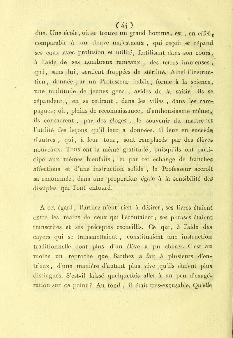 due. Une e'coîe,où se trouve un grand homme, est , en effet,, comparable à un fleuve majestueux , qui reçoit et répand ses eaux avec profusion el utilité, fertilisant dans son cours, à l'aide de ses nombreux rameaux , des terres immenses , qui, sans lui, seraient frappées de stérilité. Ainsi finstruC’ tien, donnée par un Professeur habile, forme à la science, une multitude de jeunes gens , avides de la saisir. Ils se répandent , en se retirant , dans les villes , dans les cam- pagnes; où , pleins de reconnaissance, d’enthousiasme niéme,; ils consacrent , par des éloges , le souvenir du maître et Tutilité des leçons qu’il leur a données. Il leur en succède d’autres , qui, à leur tour, sont remplacés par des élèves nouveaux. Tous ont la même gratitude, puisqu’ils ont parti- cipé aux mêmes bienfaits ; et par cet échange de franches affections et d’une instruction solide , le Professeur accroît sa renommée, dans une proportion égale à la sensibilité des disciples qui l’ont entouré. A cet égard , Barthez n’eut rien à désirer, ses livres étaient entre les mains de ceux qui l’écoutaient; ses phrases étaient transcrites et ses préceptes recueillis. Ce qui, à l’aide des cayers qui se transmettaient , constituaient une instruction traditionnelle dont plus d’un élève a pu abuser. C’est au moins un reproche que Barthez a fait à plusieurs d’en- tr’eux, d’une manière d’autant plus vive qu’ils étaient plus distingués. S’est-il laissé quelquefois aller à un peu d’exagé- ration sur ce point ? Au fond , il était très-excusable. Qu’elle