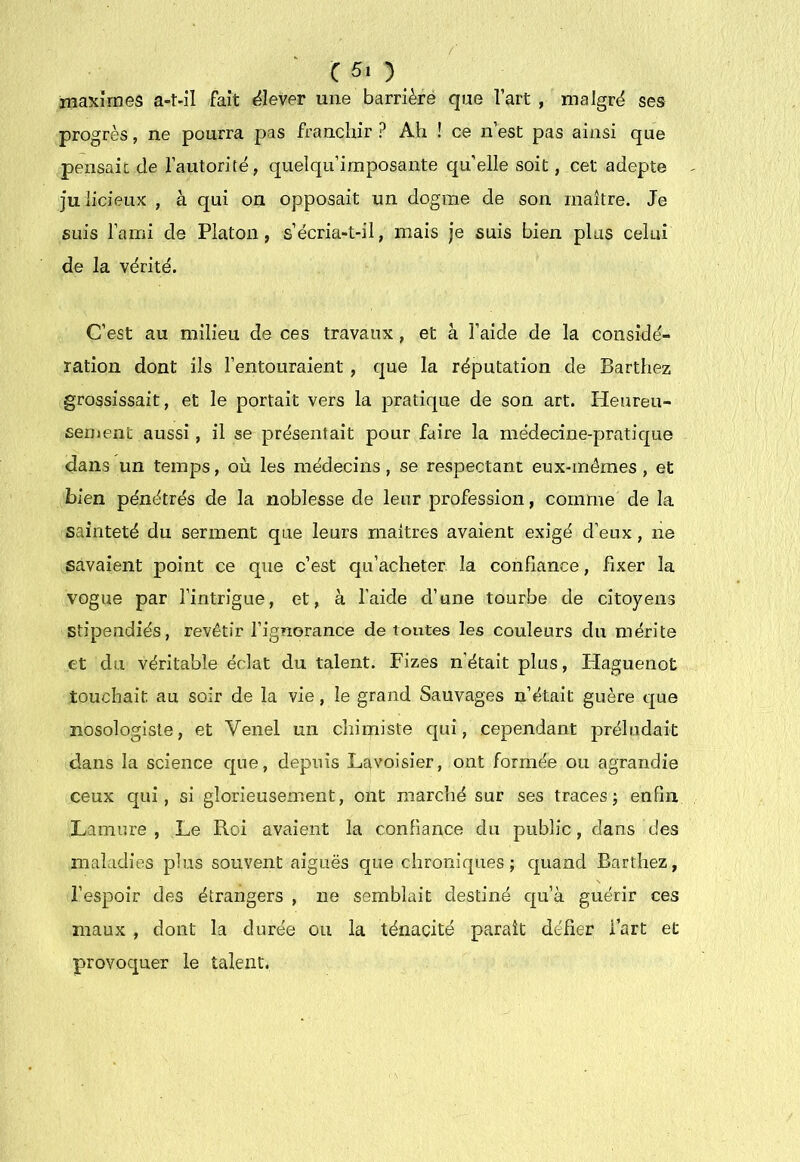 / C5i) niaxîmes a-t-il fait «élever une barrière qiae l’art, malgré ses progrès, ne pourra pas franchir ? Ah ! ce n’est pas ainsi que pensait de l’autorité, quelqu’iraposante qu’elle soit, cet adepte julicieux , à qui on opposait un dogme de son maître. Je suis l’ami de Platon, s’écria-t-il, mais je suis bien plus celui de la vérité. C’est au milieu de ces travaux, et à l’aide de la considé- ration dont ils l’entouraient , que la réputation de Barthez grossissait, et le portait vers la pratique de son art. Heureu- sement aussi , il se présentait pour faire la médecine-pratique dans un temps, où les médecins, se respectant eux-mêmes, et bien pénétrés de la noblesse de leur profession, comme de la sainteté du serment que leurs maîtres avaient exigé d’eux, ne savaient point ce que c’est qu’acheter la confiance, fixer la vogue par l’intrigue, et, à l’aide d’une tourbe de citoyens stipendiés, revêtir l’ignorance de toutes les couleurs du mérite et du véritable éclat du talent. Fizes n’était plus, Plaguenot touchait au soir de la vie, le grand Sauvages n’était guère que nosologiste, et Venel un chimiste qui, cependant préludait dans la science cpie, depuis Lavoisier, ont formée ou agrandie ceux qui, si glorieusement, ont marché sur ses traces; enfin Lamure , Le Roi avaient la confiance du public, dans des maladies plus souvent aiguës que chroniques; quand Barthez, l’espoir des étrangers , ne semblait destiné cpi’à guérir ces maux , dont la durée ou la ténacité paraît défier l’art et provoquer le talent.