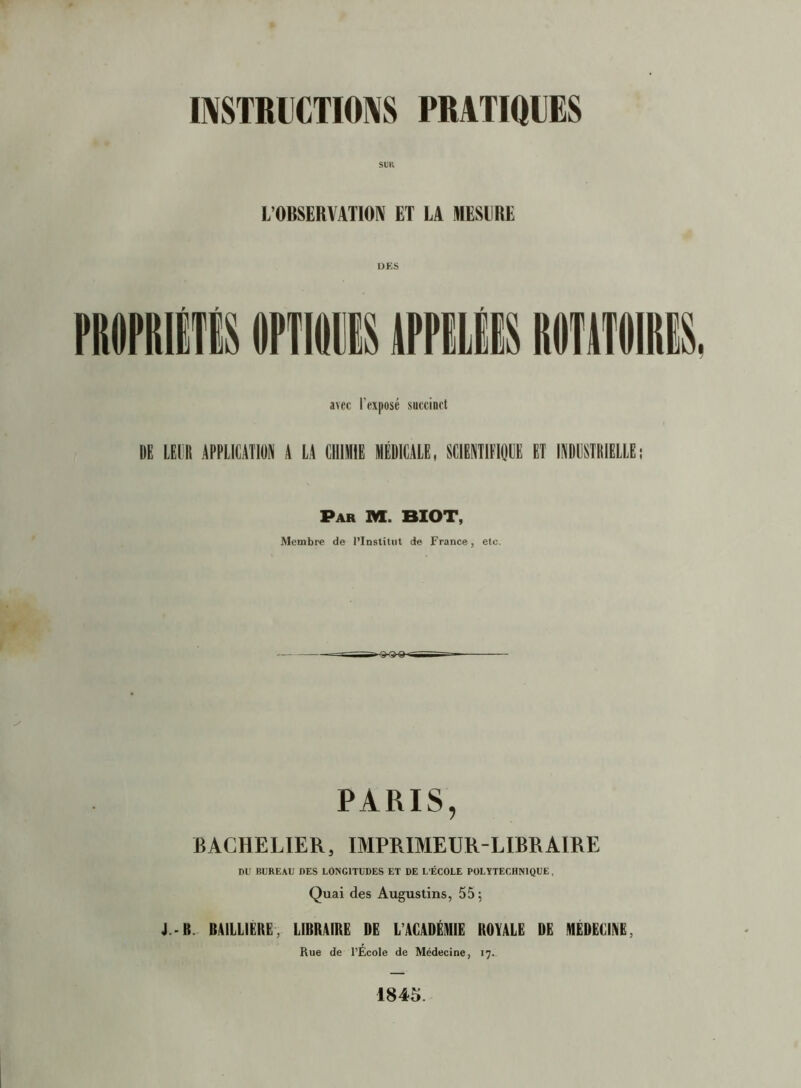 Sim L’OBSERVATIOIV ET LA MESURE avec l’exposé succinct DE LEER APPLICATION A LA CHIMIE MÉDICALE, SCIËNTIFIOÜE ET INDUSTRIELLE; Par M. BIOT, Membre de l’Institut de France, etc. PARIS, BACHELIER, IMPRIMEUR-LIBRAIRE DU BUREAU DES LONGITUDES ET DE L’ÉCOLE POLÏTECHNIQUE, Quai des Augustins, 55; J.-B. BAILLIERE, LIBRAIRE DE L’ACADÉMIE ROYALE DE MËDËCIIVE, Rue de l’École de Médecine, 17., 1845.