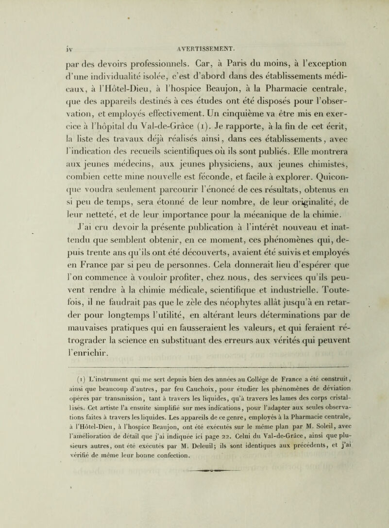 par des devoirs professionnels. Car, à Paris du moins, à l’exception d’une individualité isolée, c’est d’abord dans des établissements médi- caux, à l’Hôtel-Dieu, à l’hospice Beaujon, à la Pharmacie centrale, (jue des appareils destinés à ces études ont été disposés pour l’obser- vation, et employés effectivement. Un cinquième va être mis en exer- cice à l’hôpital du Val-de-Grâce (i). Je rapporte, à la fin de cet écrit, la liste des travaux déjà réalisés ainsi, dans ces établissements, avec l'indication des recueils scientifiques oh ils sont publiés. Elle montrera aux jeunes médecins, aux jeunes physiciens, aux jeunes chimistes, combien cette mine nouvelle est féconde, et facile à explorer. Quicon- que voudra seulement parcourir l’énoncé de ces résultats, obtenus en si peu de temps, sera étonné de leur nombre, de leur originalité, de leur netteté, et de leur importance pour la mécanique de la chimie. J’ai cru devoir la présente publication à l’intérêt nouveau et inat- tendu que semblent obtenir, en ce moment, ces phénomènes qui, de- puis trente ans qu’ils ont été décou verts, avaient été suivis et employés en France par si peu de personnes. Cela donnerait lien d’espérer que l’on commence à vouloir profiter, chez nous, des services qu’ils peu- vent rendre à la chimie médicale, scientifique et industrielle. Toute- fois, il ne faudrait pas que le zèle des néophytes allât jusqu’à en retar- der pour longtemps l’utilité, en altérant leurs déterminations par de mauvaises pratiques qui en fausseraient les valeurs, et qui feraient ré- trograder la science en substituant des erreurs aux vérités qui peuvent l’enrichir. (i) L’instrument qui me sert depuis bien des années au Collège de France a été construit, ainsi que beaucoup d’autres, par feu Cauchoix, pour étudier les phénomènes de déviation opérés par transmission, tant à travers les liquides, qu’à travers les lames des corps cristal- lisés. Cet artiste l’a ensuite simplifié sur mes indications, pour l’adapter aux seules observa- tions faites à travers les liquides. Les appareils de ce genre, employés à la Pharmacie centrale, à l’Hôtel-Dieu, à l’hospice Beaujon, ont été exécutés sur le même plan par M. Soleil, avec l’amélioration de détail que j’ai indiquée ici page 22. Celui du Val-de-Grâce, ainsi que plu- sieurs autres, ont été exécutés par M. Deleuil; ils sont identiques aux précédents, et j’ai vérifié de même leur bonne confection.