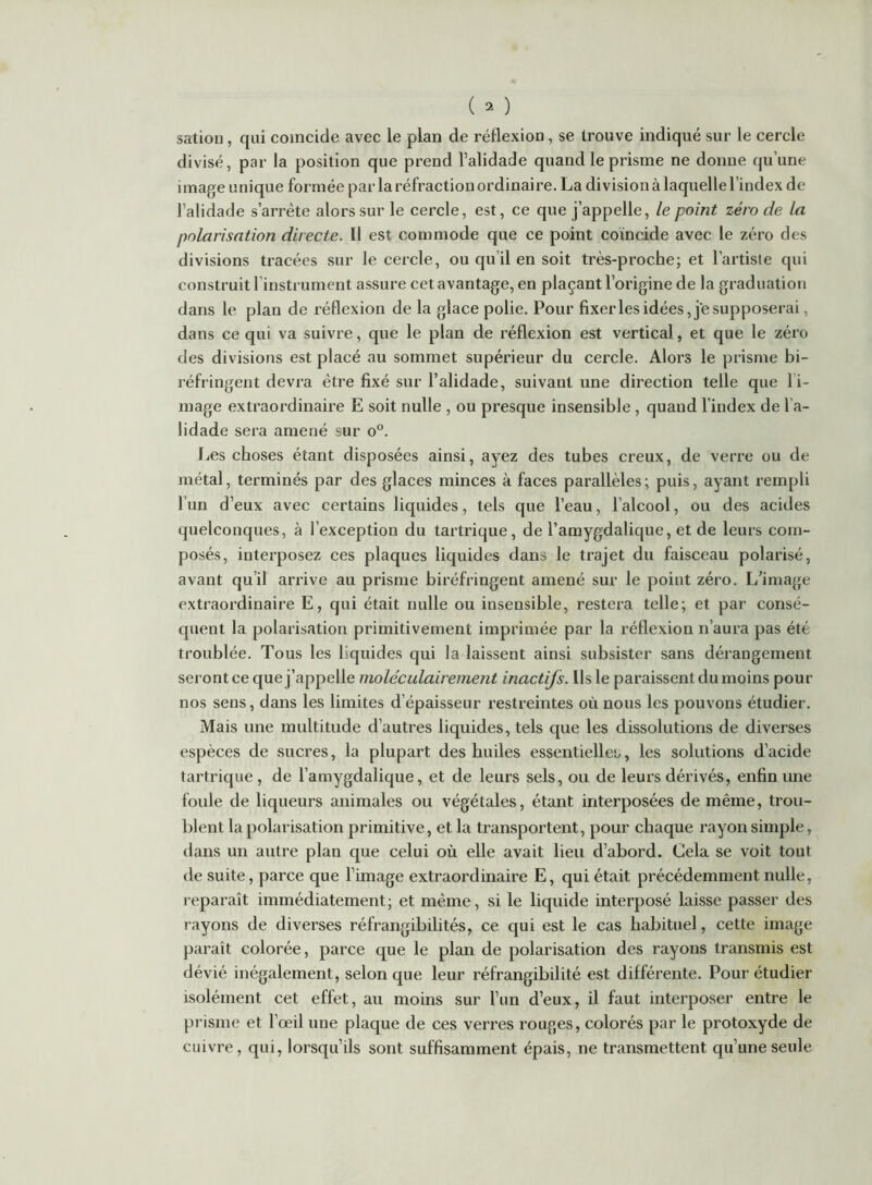 satiou, qui coïncide avec le plan de réflexion, se trouve indiqué sur le cercle divisé, par la position que prend l’alidade quand le prisme ne donne qu’une image unique formée par la réfraction ordinaire. La division à laquelle l’index de l’alidade s’arrête alors sur le cercle, est, ce que j’appelle, le point zéro de la polarisation directe. Il est commode que ce point coïncide avec le zéro des divisions tracées sur le cercle, ou qu’il en soit très-proche; et l’artiste qui construit l’instrument assure cet avantage, en plaçant l’origine de la graduation dans le plan de réflexion de la glace polie. Pour fixerles idées, je supposerai, dans ce qui va suivre, que le plan de réflexion est vertical, et que le zéro des divisions est placé au sommet supérieur du cercle. Alors le prisme bi- réfringent devra être fixé sur l’alidade, suivant une direction telle que l’i- mage extraordinaire E soit nulle , ou presque insensible , quand l’index de l’a- lidade sera amené sur o°. J^es choses étant disposées ainsi, ayez des tubes creux, de verre ou de métal, terminés par des glaces minces à faces parallèles; puis, ayant rempli l’un d’eux avec certains liquides, tels que l’eau, l’alcool, ou des acides quelconques, à l’exception du tartrique, de l’araygdalique, et de leurs com- posés, interposez ces plaques liquides dans le trajet du faisceau polarisé, avant qu’il arrive au prisme biréfringent amené sur le point zéro. L’image extraordinaire E, qui était nulle ou insensible, restera telle; et par consé- quent la polarisation primitivement imprimée par la réflexion n’aura pas été troublée. Tous les liquides qui la laissent ainsi subsister sans dérangement seront ce que j’appelle moléculairement inactifs. Ils le paraissent du moins pour nos sens, dans les limites d’épaisseur restreintes où nous les pouvons étudier. Mais une multitude d’autres liquides, tels que les dissolutions de diverses espèces de sucres, la plupart des huiles essentielles, les solutions d’acide tartrique, de l’amygdalique, et de leurs sels, ou de leurs dérivés, enfin une foule de liqueurs animales ou végétales, étant interposées de même, trou- blent la polarisation primitive, et la transportent, pour chaque rayon simple, dans un autre plan que celui où elle avait lieu d’abord. Cela se voit tout de suite, parce que l’image extraordinaire E, qui était précédemment nulle, reparaît immédiatement; et même, si le liquide interposé laisse passer des rayons de diverses réfrangibilités, ce qui est le cas habituel, cette image paraît colorée, parce que le plan de polarisation des rayons transmis est dévié inégalement, selon que leur réfrangibilité est différente. Pour étudier isolément cet effet, au moins sur l’un d’eux, il faut interposer entre le prisme et l’œil une plaque de ces verres rouges, colorés par le protoxyde de cuivre, qui, lorsqu’ils sont suffisamment épais, ne transmettent qu’une seule