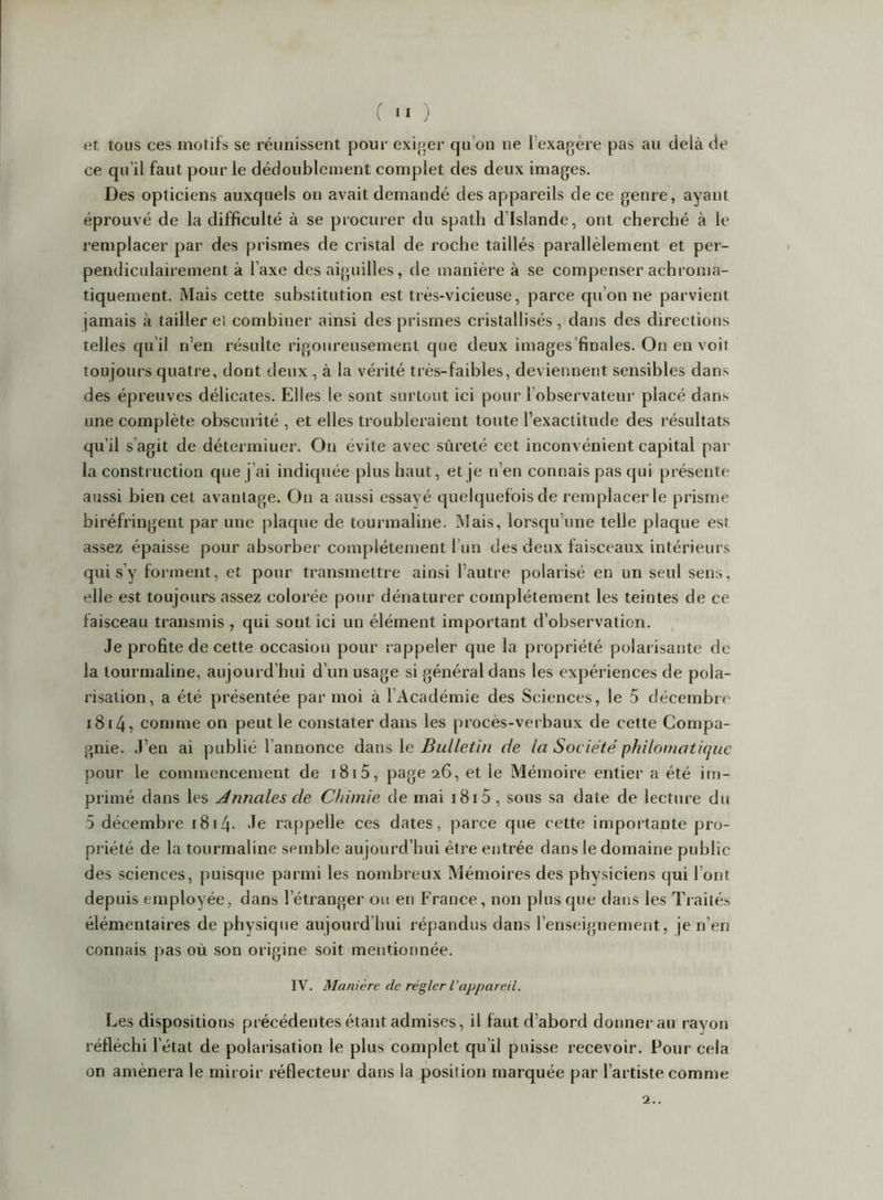 et tous ces motifs se réunissent pour exi.oer qu’on ne l’exagère pas au delà de ce qu’il faut pour le dédoublement complet des deux images. Des opticiens auxquels on avait demandé des appareils de ce genre, ayant éprouvé de la difficulté à se procurer du spath d’Islande, ont cherché à le remplacer par des prismes de cristal de roche taillés parallèlement et per- pendiculairement à l’axe des aiguilles, de manière à se compenser achroma- tiquement. Mais eette substitution est très-vicieuse, parce qu’on ne parvient jamais à tailler el combiner ainsi des prismes cristallisés, dans des directions telles qu’il n’en résulte rigoureusement que deux images'finales. On en voit toujours quatre, dont deux , à la vérité très-faibles, deviennent sensibles dans des épreuves délicates. Elles le sont surtout ici pour l’observateur placé dans une complète obscurité , et elles troubleraient toute l’exactitude des résultats qu’il s’agit de détermiuer. On évite avec sûreté cet inconvénient capital par la construction que j’ai indiquée plus haut, et je n’en connais pas qui présente aussi bien cet avantage. On a aussi essayé quelquefois de remplacer le prisme biréfringent par une plaque de tourmaline. iNîais, lorsqu’une telle plaque est assez épaisse pour absorber complètement l’un des deux faisceaux intérieurs qui s’y forment, et pour transmettre ainsi l’autre polarisé en un seul sens, elle est toujours assez colorée pour dénaturer complètement les teintes de ce faisceau transmis , qui sont ici un élément important d’observation. , Je profite de cette occasion pour rappeler que la propriété polarisante de la tourmaline, aujourd’hui d’un usage si général dans les expériences de pola- risation, a été présentée par moi à l’Académie des Sciences, le 5 décembre i8i4, comme on peut le constater dans les procès-verbaux de cette Compa- gnie. J’en ai publié l’annonce dans le Bulletin de la Société philomatique pour le commencement de i8i5, page 26, et le Mémoire entier a été im- primé dans les Annales de Chimie de mai 1815, sous sa date de lecture du 5 décembre 1814- 'le rappelle ees dates, parce que cette importante pro- priété de la tourmaline semble aujourd’hui être entrée dans le domaine public des sciences, puisque parmi les nombreux Mémoires des physiciens qui l’ont depuis employée, dans l’étranger ou en France, non plus que dans les Tiaités élémentaires de physique aujourd’hui répandus dans renseignement, je n’en connais pas où son origine soit mentionnée. IV. Manière de régler l’appareil. Les dispositions préeédentes étant admises, il faut d’abord donner au rayon réfléchi l’état de polarisation le plus complet qu’il puisse recevoir. Pour cela on amènera le miroir réflecteur dans la position marquée par l’artiste comme 2..