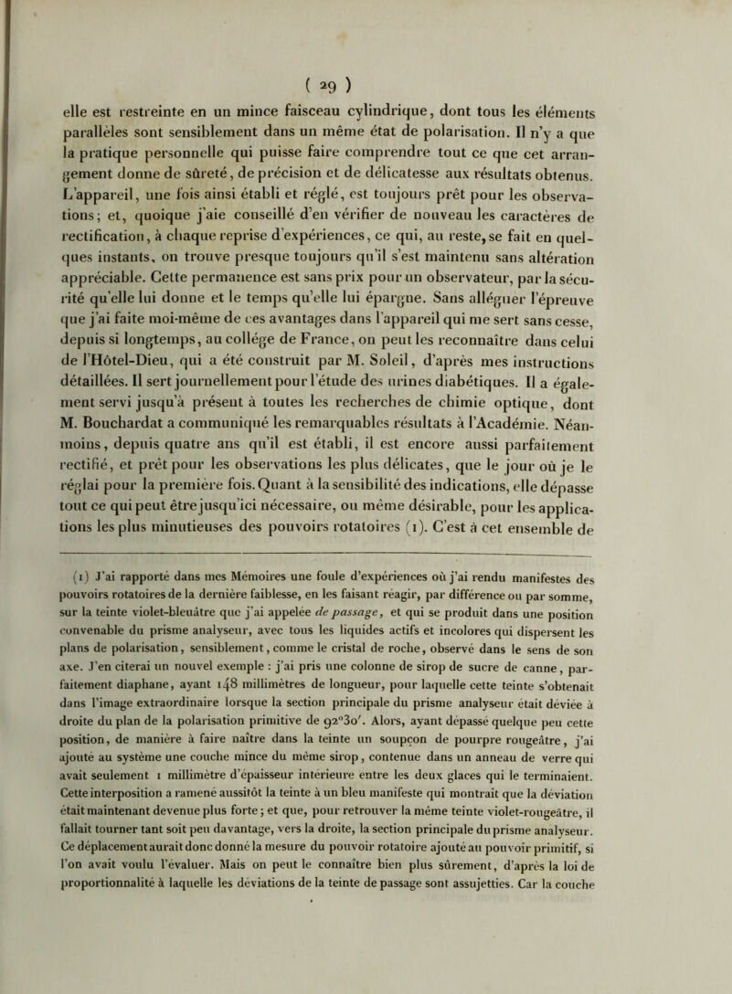 elle est restreinte en un mince faisceau cylindrique, dont tous les éléments parallèles sont sensiblement dans un même état de polarisation. Il n’y a que la pratique personnelle qui puisse faire comprendre tout ce que cet arran- gement donne de sûreté, de précision et de délicatesse aux résultats obtenus. L’appareil, une fois ainsi établi et réglé, est toujours prêt pour les observa- tions; et, quoique j’aie conseillé d’en vérifier de nouveau les caractères de rectification, à chaque reprise d’expériences, ce qui, au reste, se fait en quel- ques instants, on trouve presque toujours qu’il s’est maintenu sans altération appréciable. Celte permanence est sans prix pour un observateur, par la sécu- rité quelle lui donne et le temps qu’elle lui épargne. Sans alléguer l’épreuve que j’ai faite moi-même de ces avantages dans l’appareil qui me sert sans cesse, depuis si longtemps, au collège de France, on peut les reconnaître dans celui de l’Hôtel-Dieu, qui a été construit par M. Soleil, d’après mes instructions détaillées. Il sert journellement pour l’étude des urines diabétiques. Il a égale- ment servi jusqu’à présent à toutes les recherches de chimie optique, dont M. Bouchardat a communiqué les remarquables résultats à l’Académie. Néan- moins, depuis quatre ans qu’il est établi, il est encore aussi parfaiiement rectifié, et prêt pour les observations les plus délicates, que le jour où je le réglai pour la premièi’e fois. Quant à la sensibilité des indications, elle dépasse tout ce qui peut être jusqu’ici nécessaire, ou même désirable, pour les applica- tions les plus minutieuses des pouvoirs rotatoires (i). C’est à cet ensemble de (i) J’ai rapporté dans mes Mémoires une foule d’expériences où j’ai rendu manifestes des pouvoirs rotatoires de la dernière faiblesse, en les faisant réagir, par différence ou par somme, sur la teinte violet-bleuâtre que j’ai appelée de passage, et qui se produit dans une position convenable du prisme analyseur, avec tous les liquides actifs et incolores qui dispersent les plans de polarisation, sensiblement, comme le cristal de roche, observé dans le sens de son axe. J’en citerai un nouvel exemple : j’ai pris une colonne de sirop de sucre de canne, par- faitement diaphane, ayant 148 millimètres de longueur, pour laquelle cette teinte s’obtenait dans l’image extraordinaire lorsque la section principale du prisme analyseur était déviée à droite du plan de la polarisation primitive de 923o'. Alors, ayant dépassé quelque peu cette position, de manière à faire naître dans la teinte un soupçon de pourpre rougeâtre, j’ai ajouté au système une couche mince du même sirop, contenue dans un anneau de verre qui avait seulement i millimètre d’épaisseur intérieure entre les deux glaces qui le terminaient. Cette interposition a ramené aussitôt la teinte à un bleu manifeste qui montrait que la déviation était maintenant devenue plus forte ; et que, pour retrouver la même teinte violet-rougeâtre, il fallait tourner tant soit peu davantage, vers la droite, la section principale du prisme analyseur. Ce déplacement aurait donc donné la mesure du pouvoir rotatoire ajouté au pouvoir primitif, si l’on avait voulu l’évaluer. Mais on peut le connaître bien plus sûrement, d’après la loi de proportionnalité à laquelle les déviations de la teinte de passage sont assujetties. Car la couche